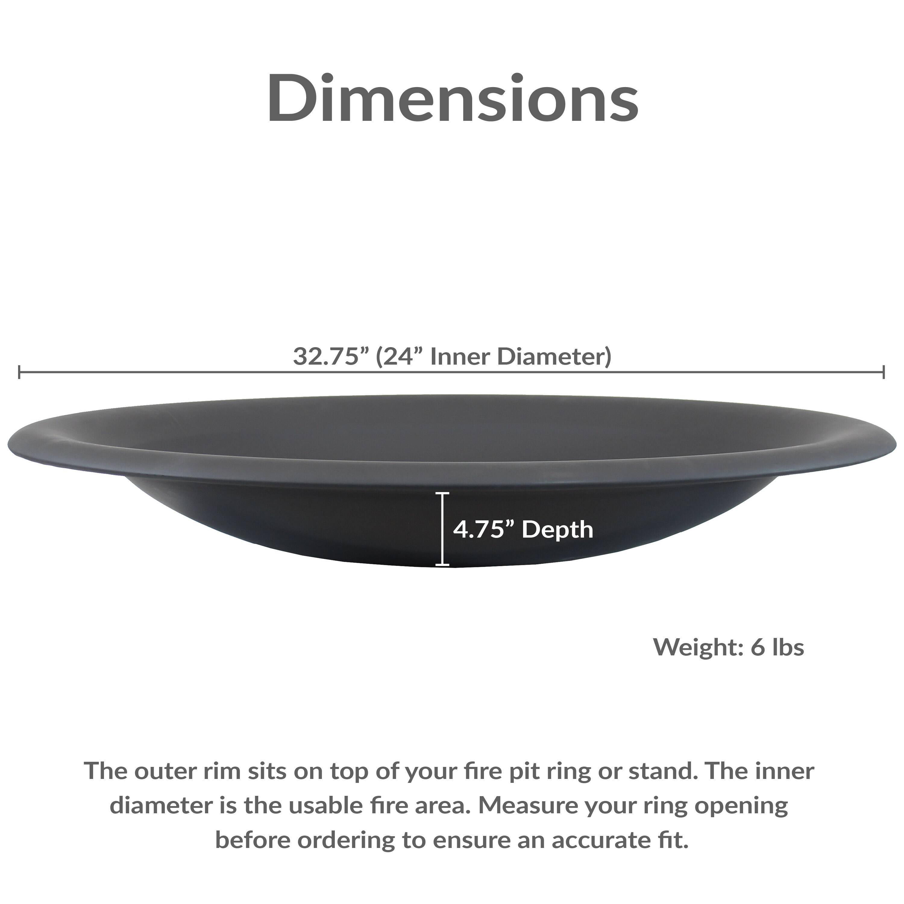 Dimensions: 32.75" (24" Inner Diameter), 4.75" Depth, Weight: 6 lbs

The outer rim sits on top of your fire pit ring or stand. The inner diameter is the usable fire area. Measure your ring opening before ordering to ensure an accurate fit.