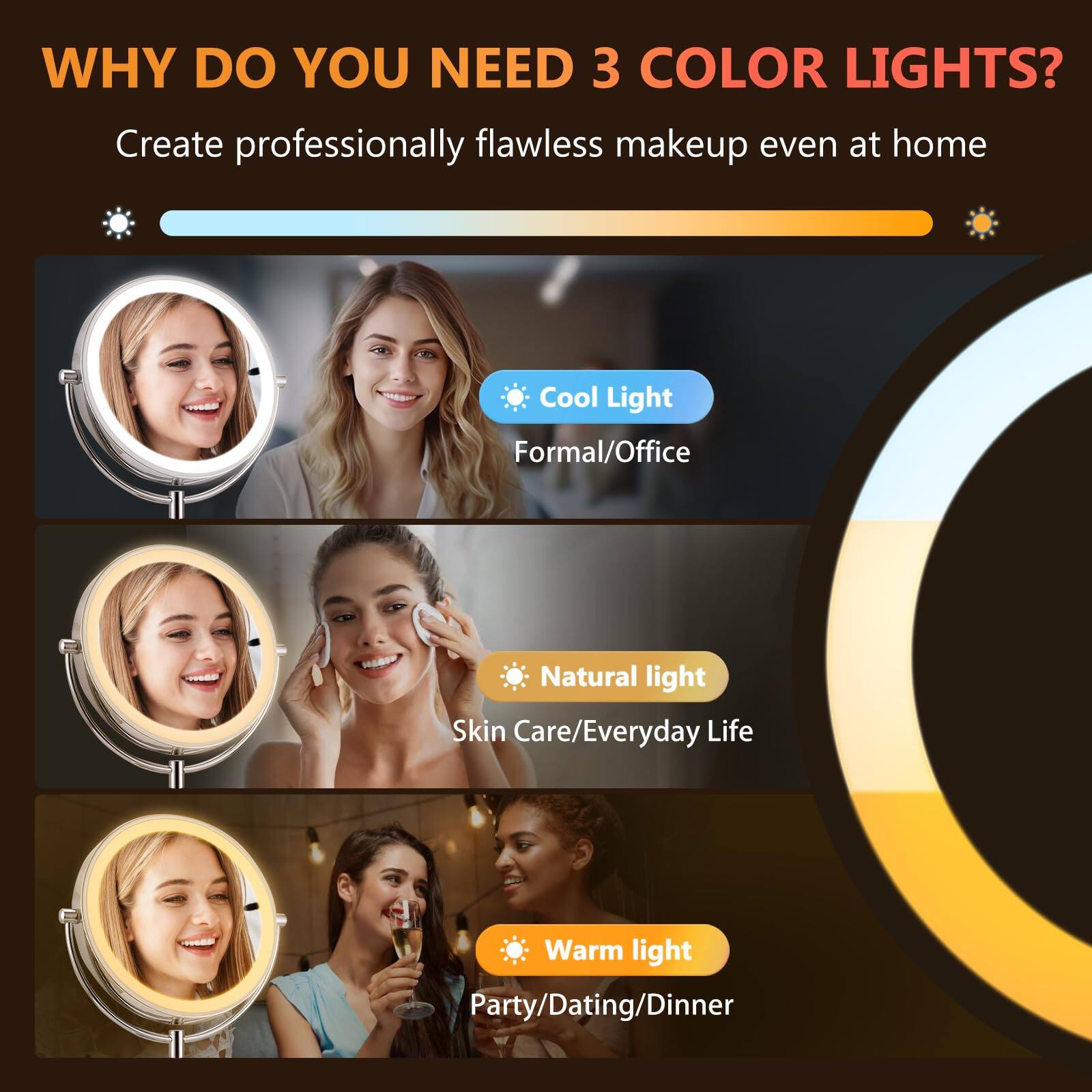 **WHY DO YOU NEED 3 COLOR LIGHTS?**

Create professionally flawless makeup even at home

- **Cool Light**  
  Formal/Office

- **Natural light**  
  Skin Care/Everyday Life

- **Warm light**  
  Party/Dating/Dinner
