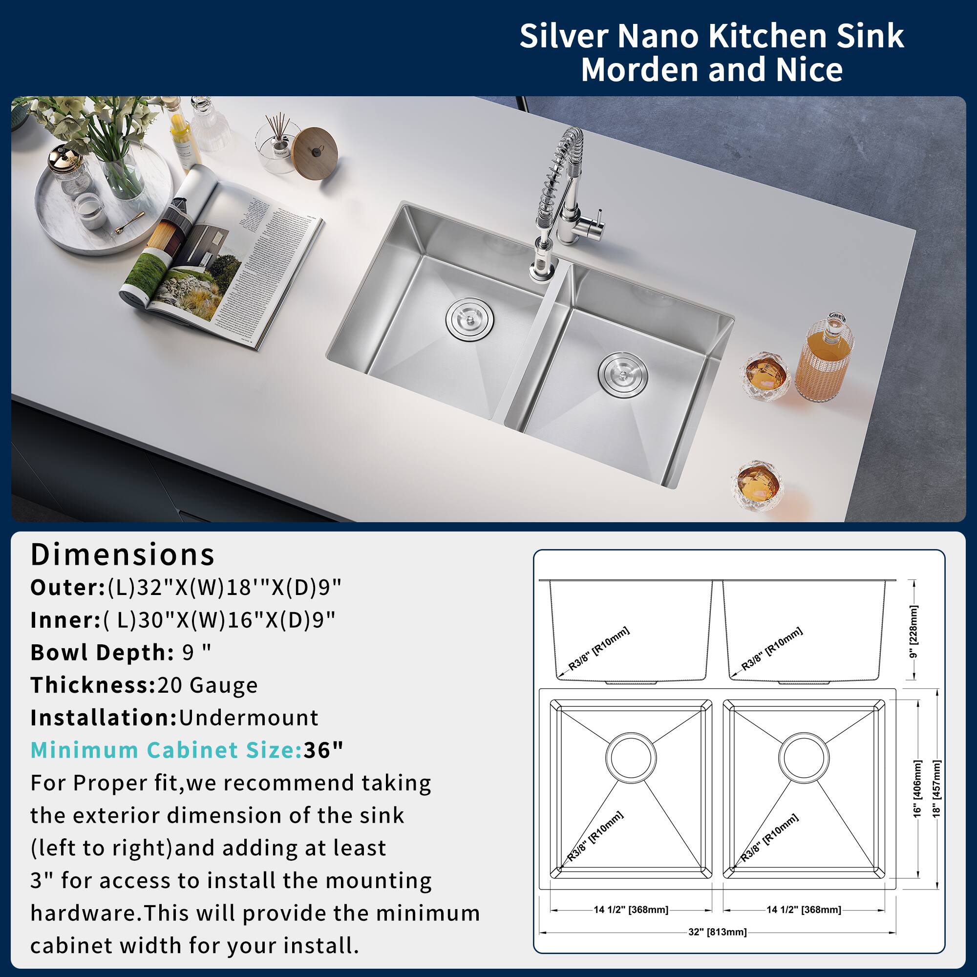Silver Nano Kitchen Sink  
Modern and Nice

Dimensions  
Outer: (L)32" x (W)18" x (D)9"  
Inner: (L)30" x (W)16" x (D)9"  
Bowl Depth: 9"  
Thickness: 20 Gauge  
Installation: Undermount  
Minimum Cabinet Size: 36"

For proper fit, we recommend taking the exterior dimension of the sink (left to right) and adding at least 3" for access to install the mounting hardware. This will provide the minimum cabinet width for your install.

- R3-1/8" (R10mm)  
- R3-1/8" (R10mm)  
- 14 1/2" (368mm)  
- 14 1/2" (368mm)  
- 32" (813mm)  
- 228mm  
- 16" (457mm)  
- 18" (457mm)