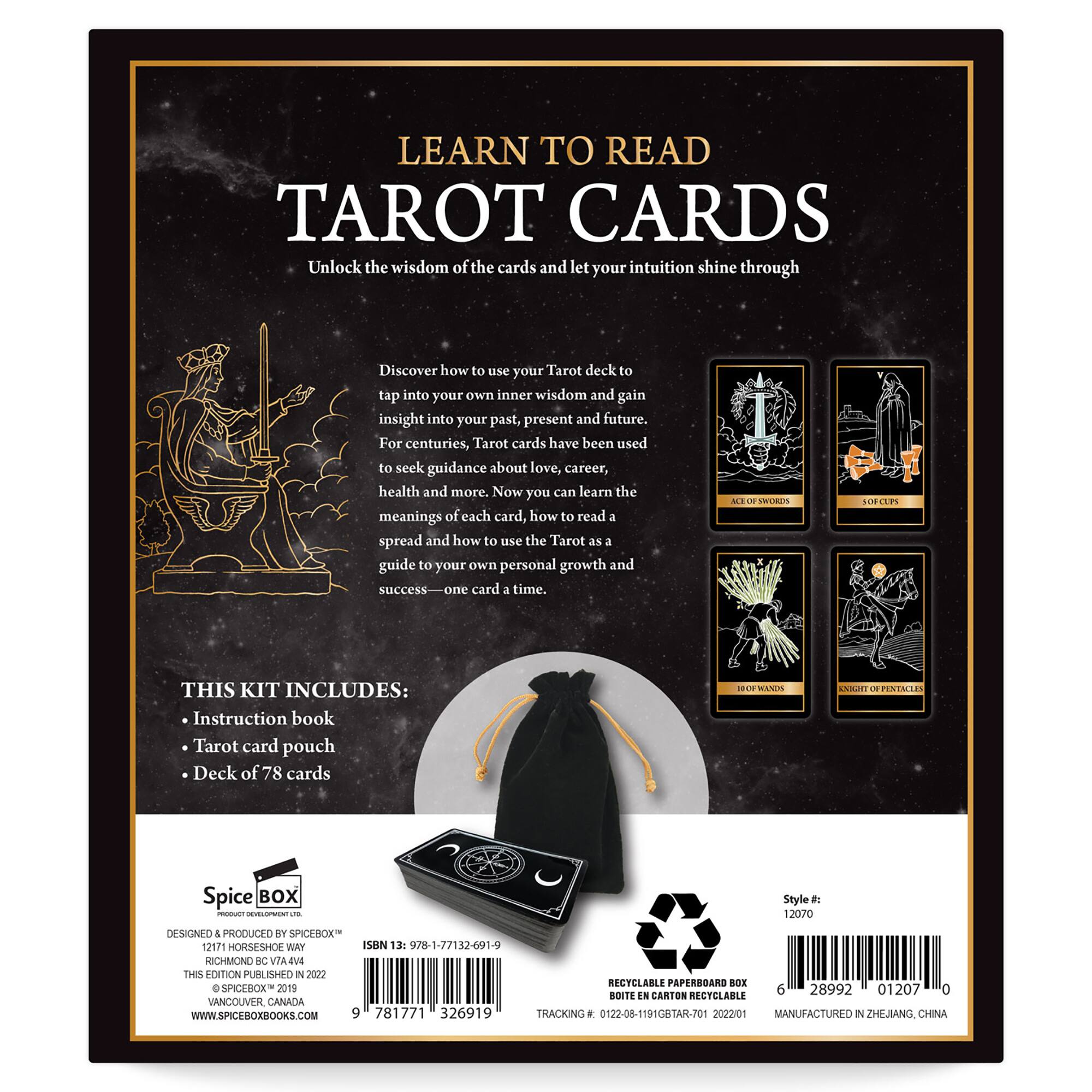 LEARN TO READ TAROT CARDS
Unlock the wisdom of the cards and let your intuition shine through.
Discover how to use your Tarot deck to tap into your own inner wisdom and gain insight into your past, present and future.
For centuries, Tarot cards have been used to seek guidance about love, career, health and more.
Now you can learn the meanings of each card, how to read 3 spread and how to use the Tarot as a guide to your own personal growth and success-on card a time.

THIS KIT INCLUDES:
Instruction book
Tarot card pouch
Deck of 78 cards

Designed & Produced by Spicebox - 12070 Horseshoe Way - Vancouver, Canada
WWW.SPICEBOXBOOKS.COM
9 781771 326919
TRACKING 0122-08-11910BTAR-701
2022v01
MANUFACTURED IN ZHEJIANG CHINA