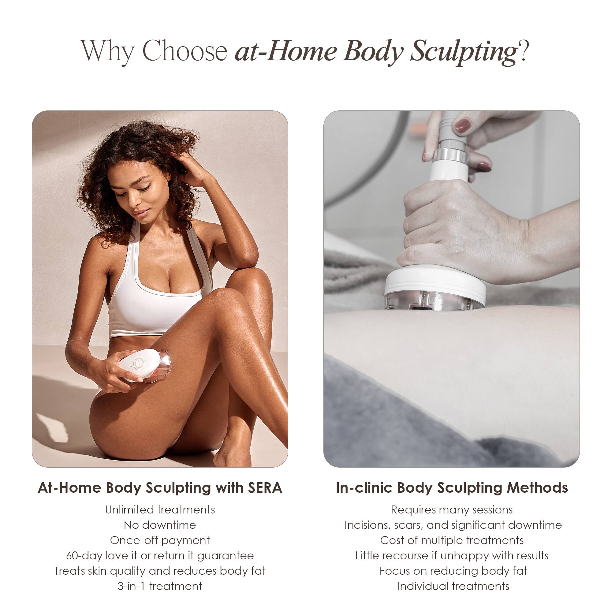 Why Choose at-Home Body Sculpting?

At-Home Body Sculpting with SERA
- Unlimited treatments
- No downtime
- Once-off payment
- 60-day love it or return it guarantee
- Treats skin quality and reduces body fat
- 3-in-1 treatment

In-clinic Body Sculpting Methods
- Requires many sessions
- Incisions, scars, and significant downtime
- Cost of multiple treatments
- Little recourse if unhappy with results
- Focus on reducing body fat
- Individual treatments