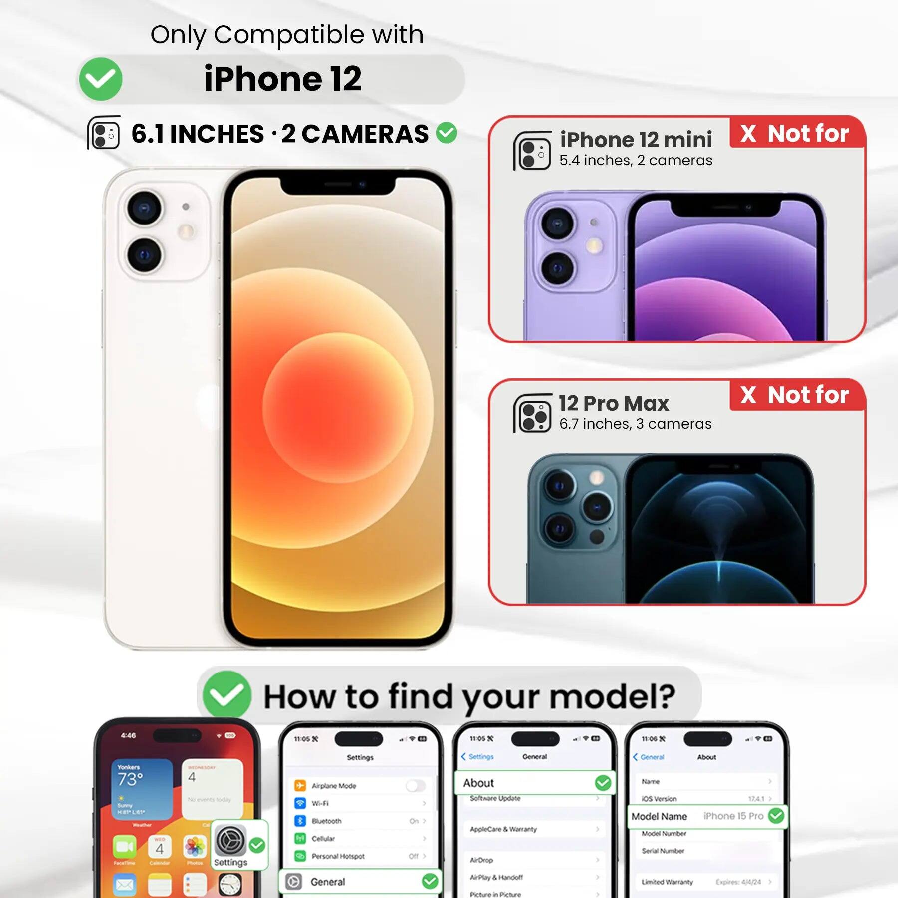 Only Compatible with iPhone 12  
6.1 INCHES · 2 CAMERAS  
iPhone 12 mini 5.4 inches, 2 cameras  
12 Pro Max 6.7 inches, 3 cameras  
How to find your model?  
Settings General About Software Update AppleCare & Warranty AirDrop AirPlay & Handoff Picture in Picture  
General About Name OS Version 17.4.1 Model Name iPhone 15 Pro Model Number Serial Number Limited Warranty Expires: 4/4/24