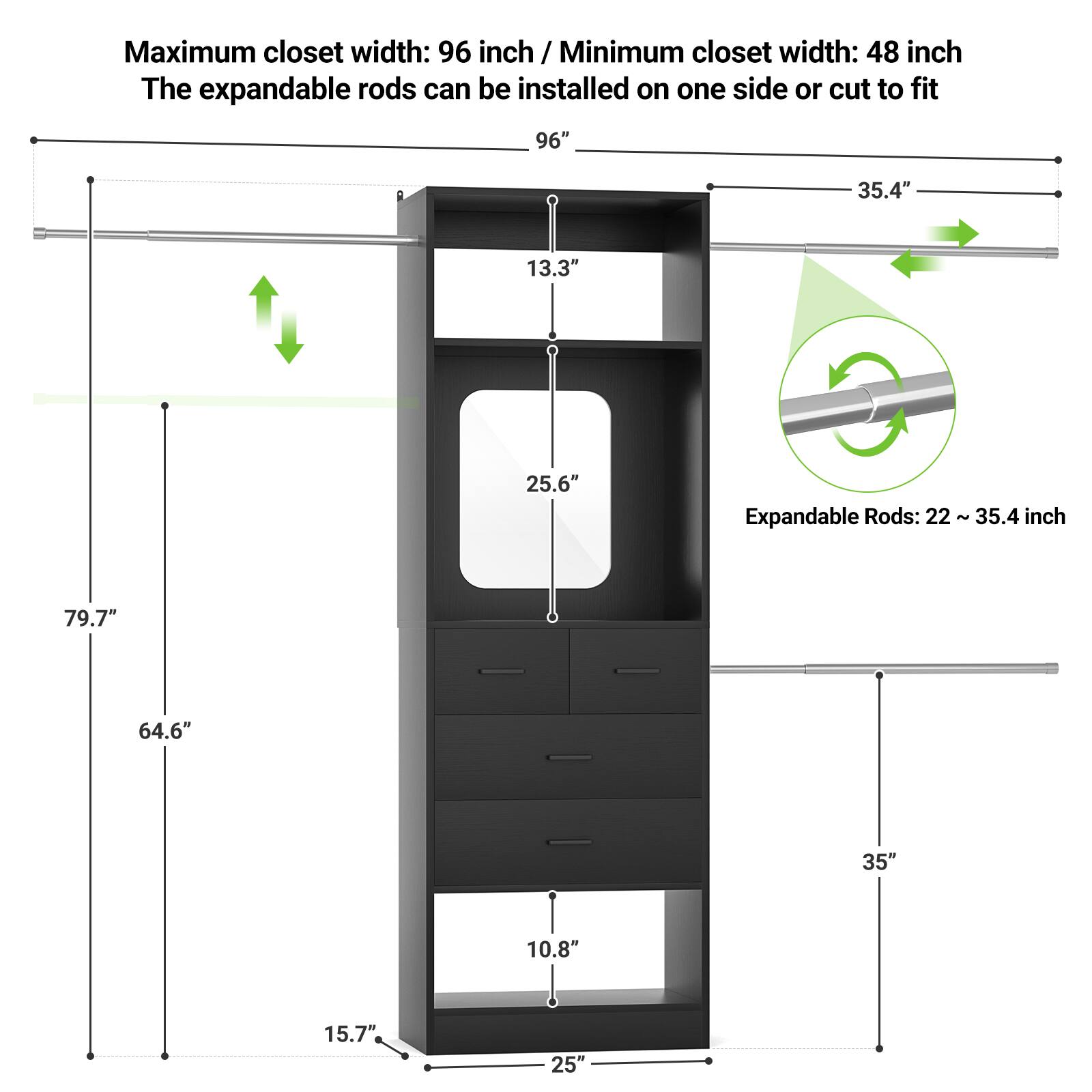 Maximum closet width: 96 inch / Minimum closet width: 48 inch  
The expandable rods can be installed on one side or cut to fit  

Expandable Rods: 22 ~ 35.4 inch  

Dimensions:  
- 96"  
- 35.4"  
- 13.3"  
- 25.6"  
- 79.7"  
- 64.6"  
- 35"  
- 10.8"  
- 15.7"  
- 25"