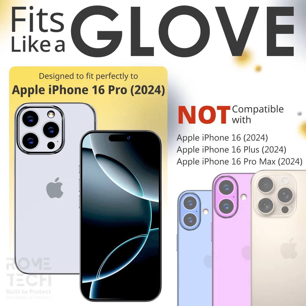 Fits GLOVE Like a  
Designed to fit perfectly to Apple iPhone 16 Pro (2024)  
NOT Compatible with Apple iPhone 16 (2024) Apple iPhone 16 Plus (2024) Apple iPhone 16 Pro Max (2024)  
ROME TECH Built to Protect Designed to Perform
