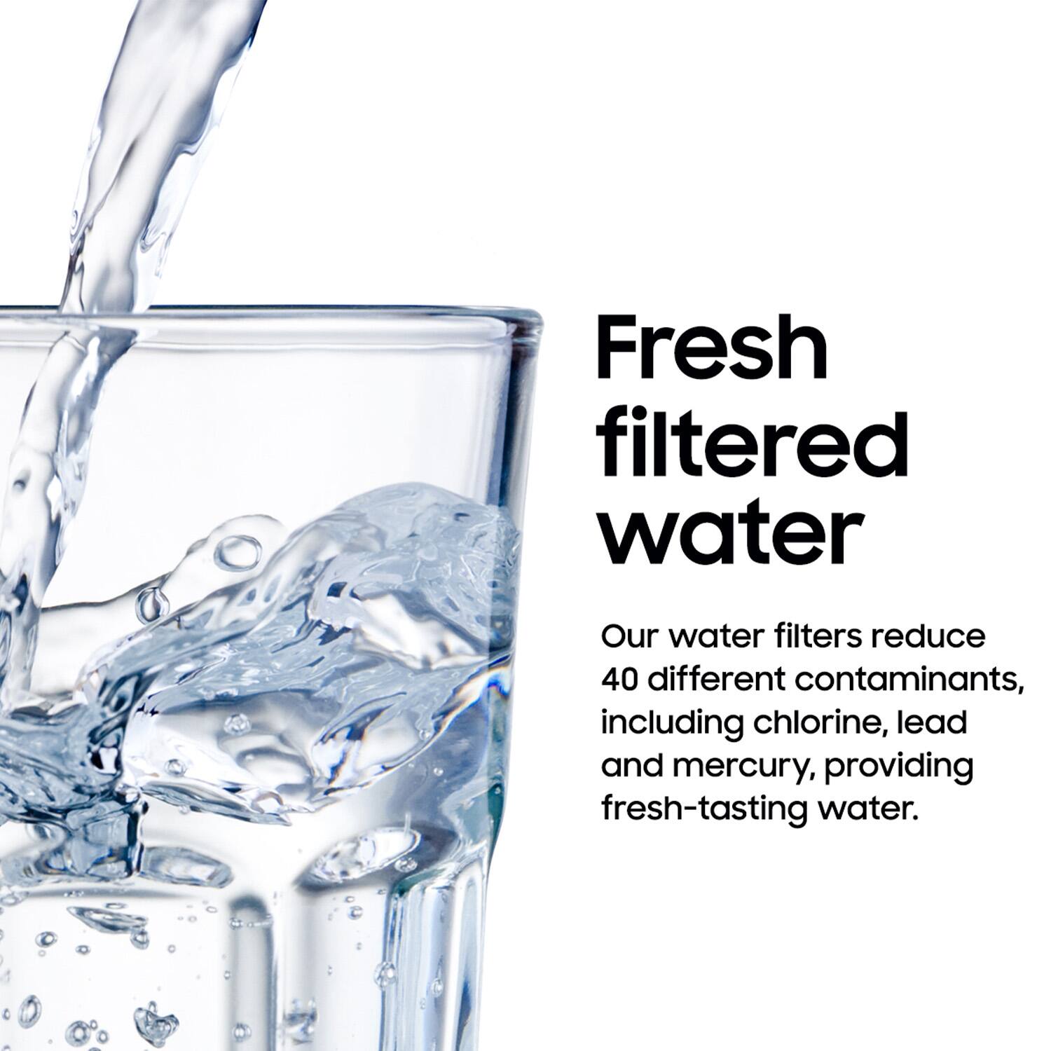 Fresh filtered water

Our water filters reduce 40 different contaminants, including chlorine, lead and mercury, providing fresh-tasting water.