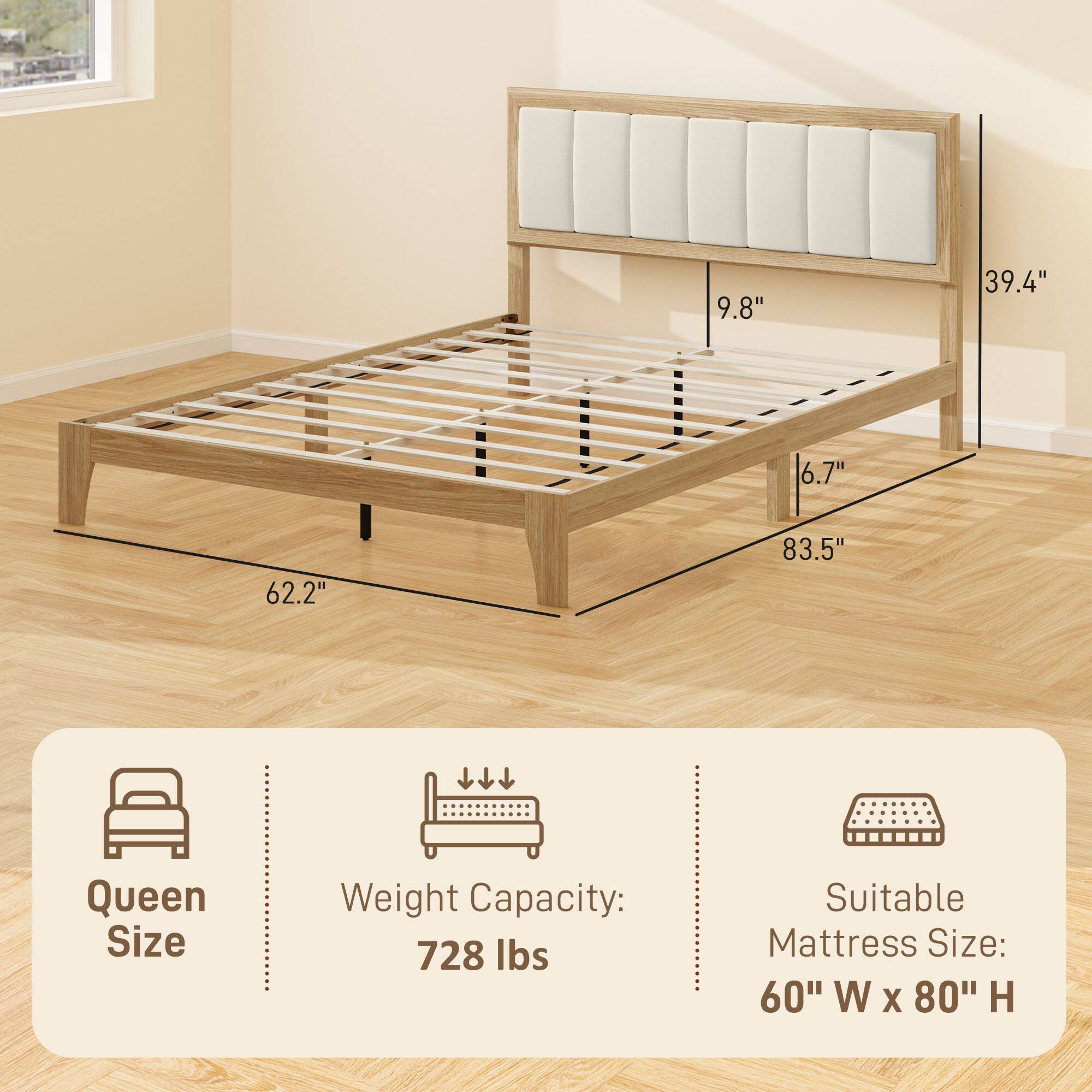 Queen Size  
Weight Capacity: 728 lbs  
Suitable Mattress Size: 60" W x 80" H  

Dimensions:  
9.8"  
39.4"  
6.7"  
62.2"  
83.5"