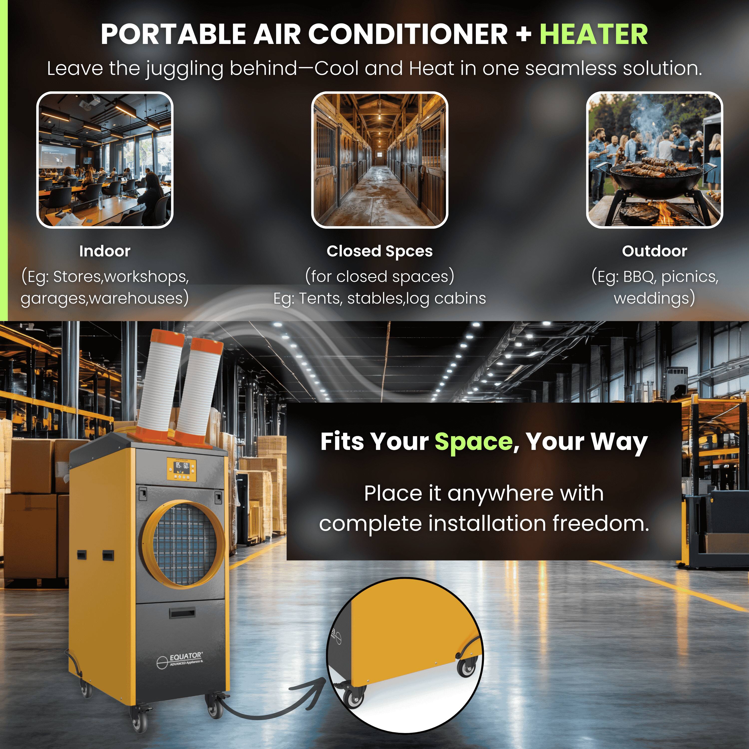 PORTABLE AIR CONDITIONER + HEATER  
Leave the juggling behind—Cool and Heat in one seamless solution.

Indoor  
(Eg: Stores, workshops, garages, warehouses)

Closed Spaces  
(for closed spaces)  
Eg: Tents, stables, log cabins

Outdoor  
(Eg: BBQ, picnics, weddings)

Fits Your Space, Your Way  
Place it anywhere with complete installation freedom.