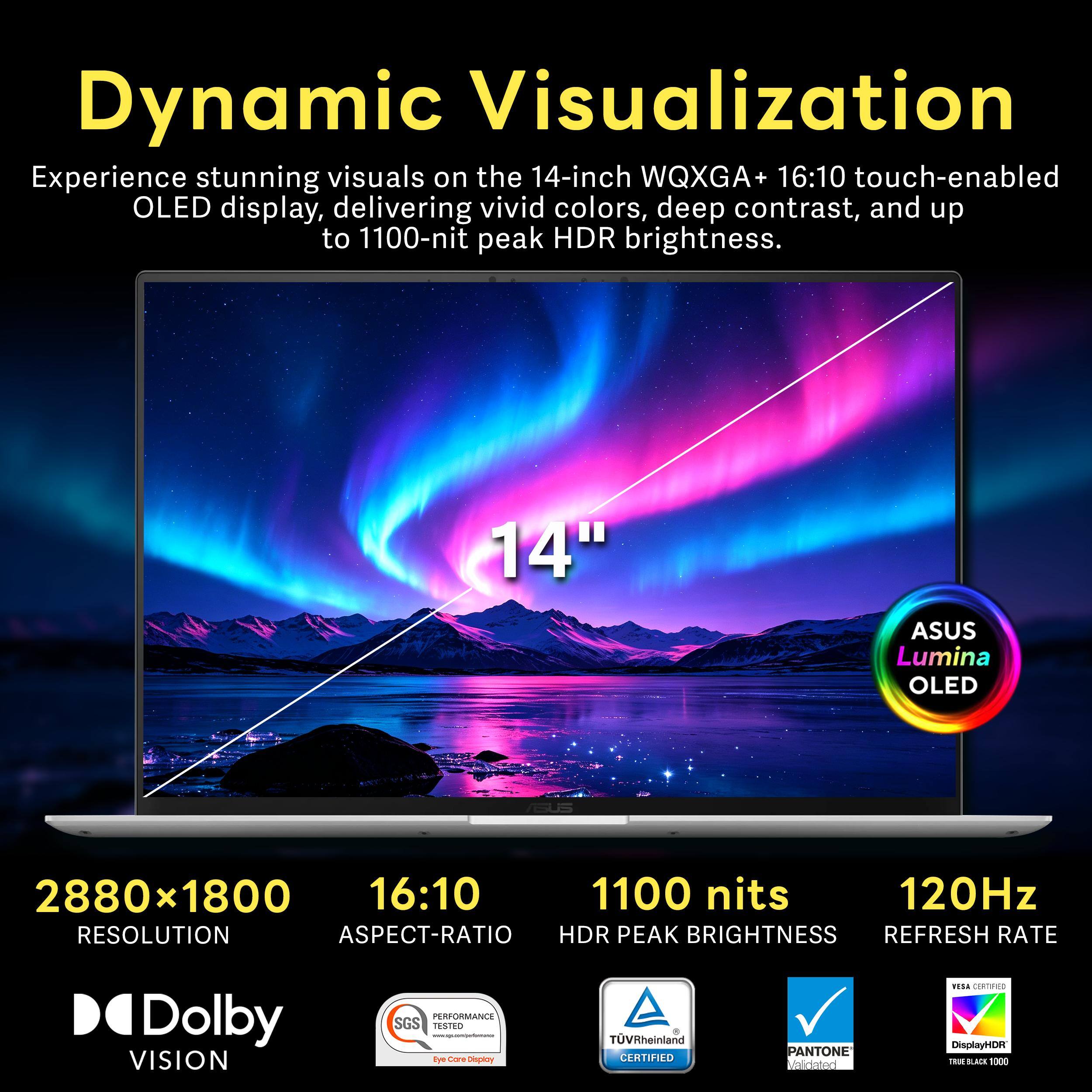 Dynamic Visualization  
Experience stunning visuals on the 14-inch WQXGA+ 16:10 touch-enabled OLED display, delivering vivid colors, deep contrast, and up to 1100-nit peak HDR brightness.

14"  
ASUS Lumina OLED  
2880x1800 16:10 1100 nits 120Hz  
RESOLUTION ASPECT-RATIO HDR PEAK BRIGHTNESS REFRESH RATE  
Dolby VISION  
PERFORMANCE SGS TESTED  
TUVRheinland CERTIFIED  
PANTONE Validated  
VESA CERTIFIED DisplayHDR TRUE BLACK 1000