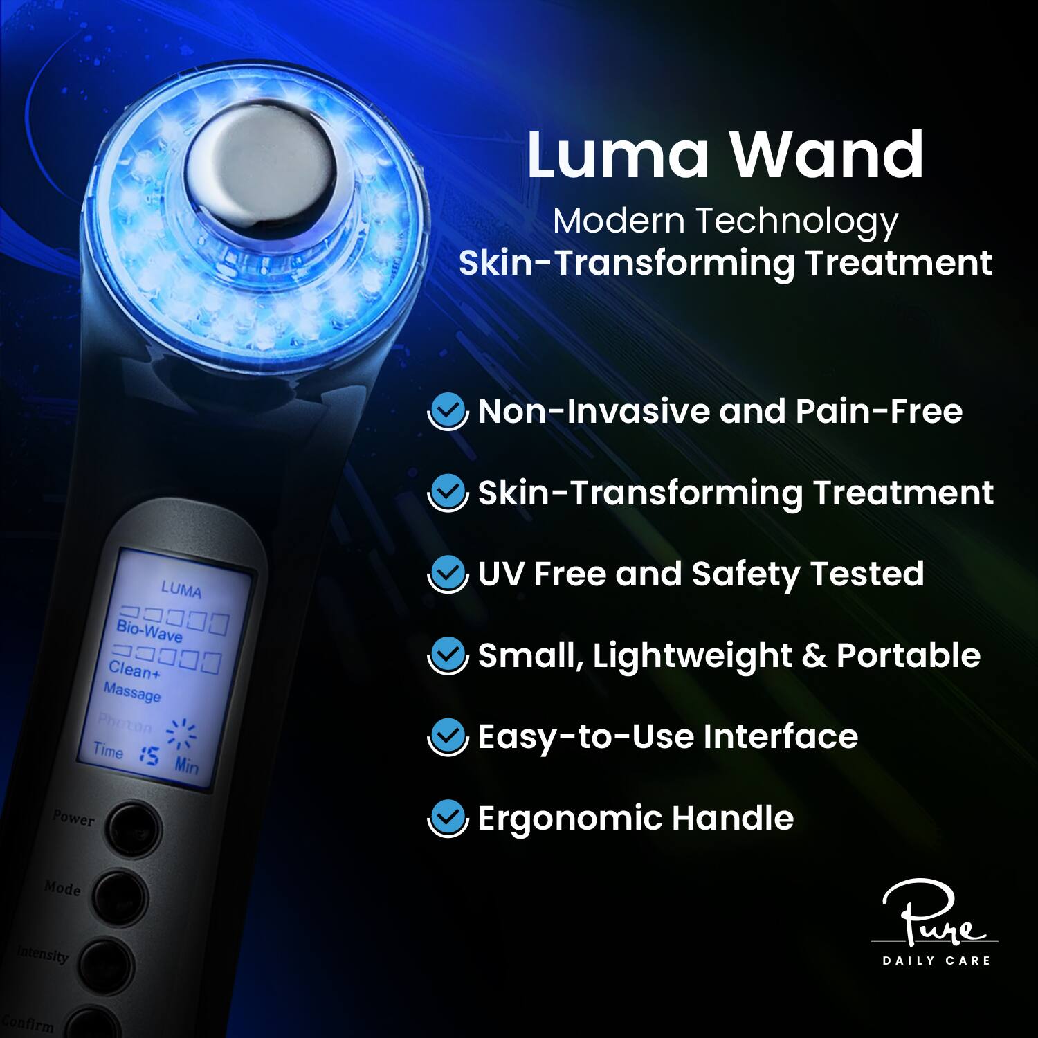 Luma Wand  
Modern Technology  
Skin-Transforming Treatment  

- Non-Invasive and Pain-Free  
- Skin-Transforming Treatment  
- UV Free and Safety Tested  
- Small, Lightweight & Portable  
- Easy-to-Use Interface  
- Ergonomic Handle  

LUMA  
Bio-Wave  
Clean+  
Massage  
Photon  
Time 15 Min  

Pure  
DAILY CARE
