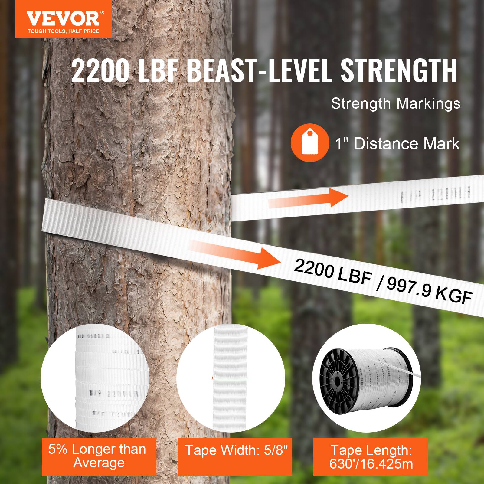 VEVOR  
TOUGH TOOLS, HALF PRICE  

2200 LBF BEAST-LEVEL STRENGTH  

Strength Markings  
1" Distance Mark  

2200 LBF / 997.9 KGF  

5% Longer than Average  
Tape Width: 5/8"  
Tape Length: 630' / 16.425m