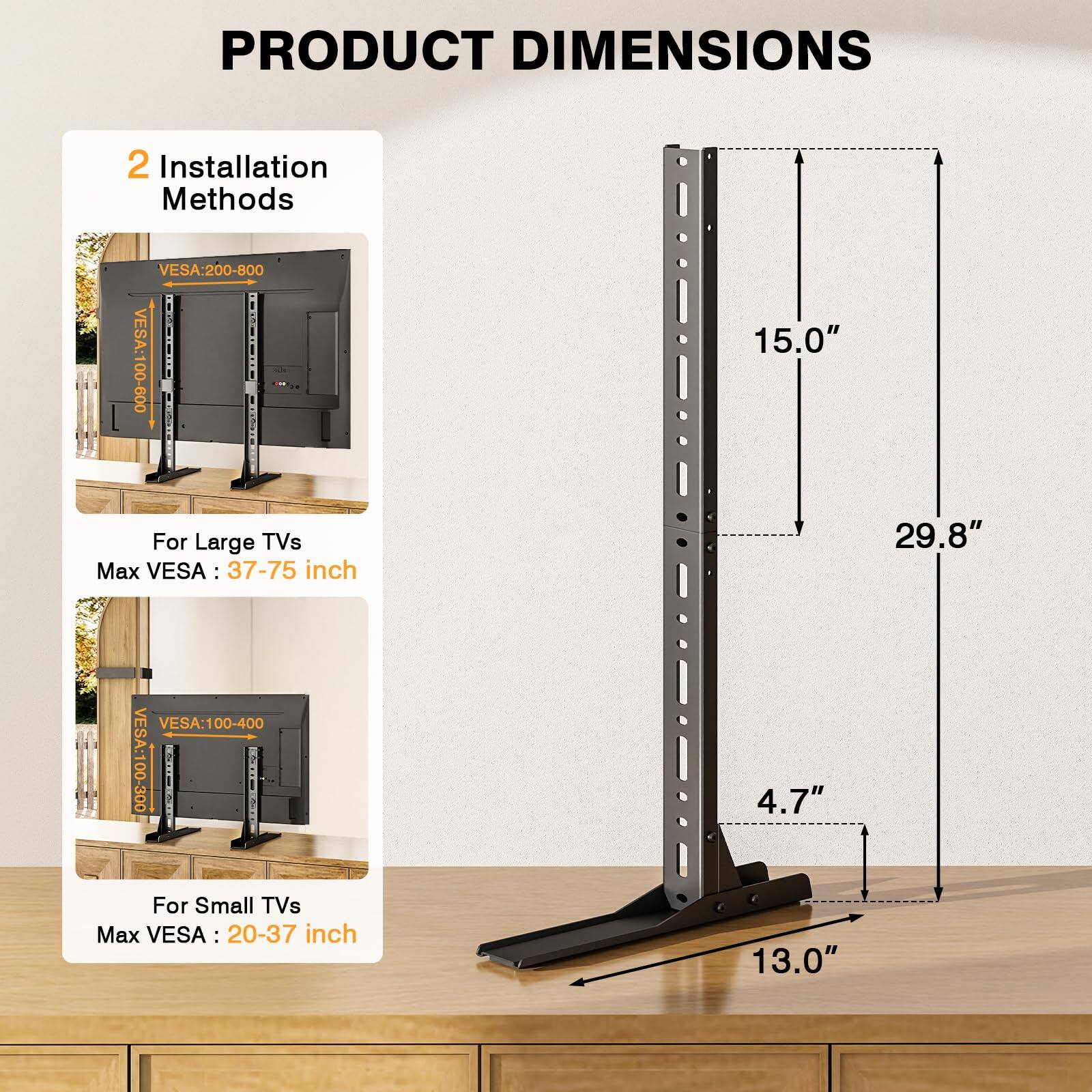 **PRODUCT DIMENSIONS**

**2 Installation Methods**

- **For Large TVs**
  - VESA: 200-800
  - Max VESA: 37-75 inch

- **For Small TVs**
  - VESA: 100-400
  - Max VESA: 20-37 inch

**Dimensions:**
- Height: 29.8"
- Width: 15.0"
- Depth: 13.0"
- Height from Base: 4.7"