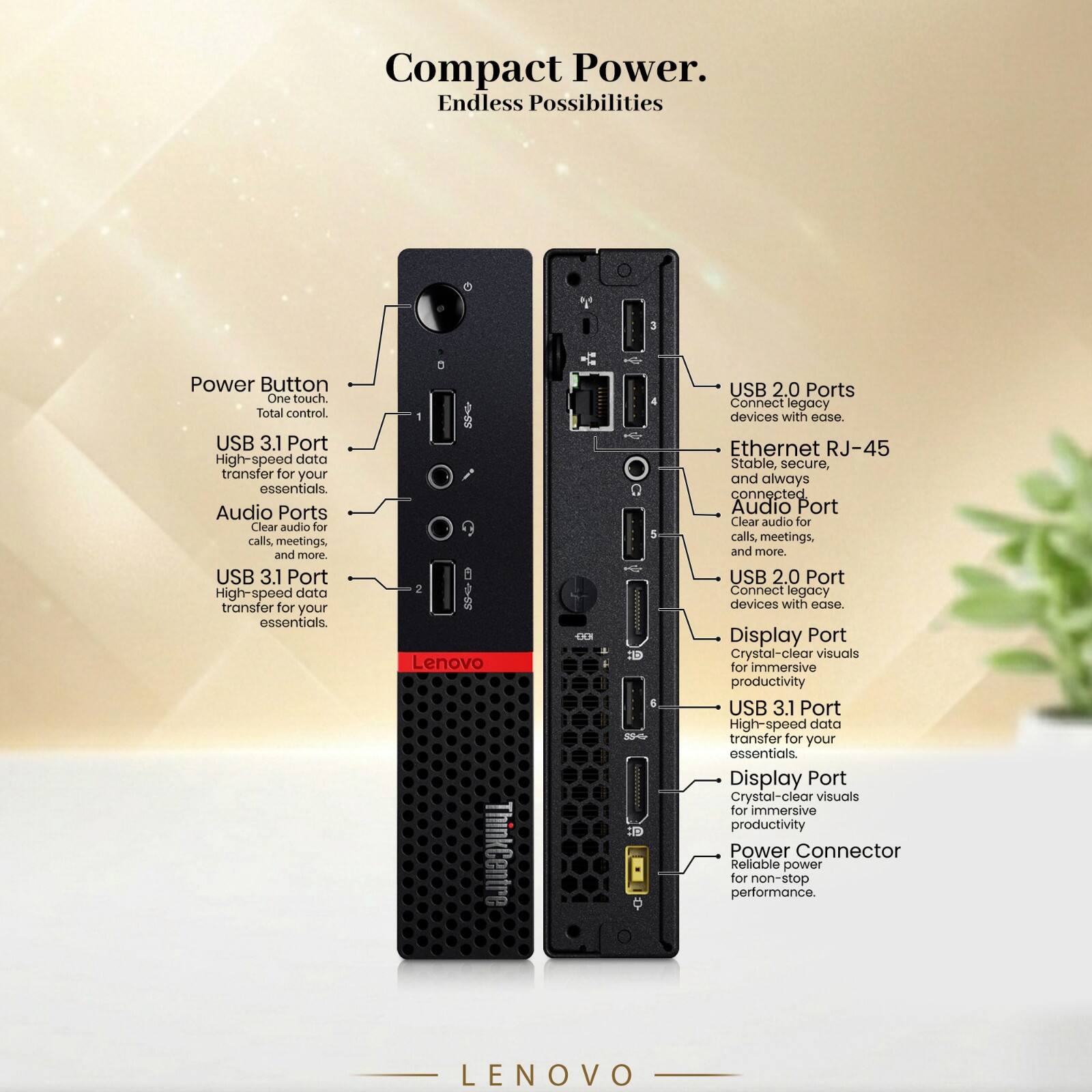Compact Power. Endless Possibilities

Power Button
One touch. Total control.

USB 3.1 Port
High-speed data transfer for your essentials.

Audio Ports
Clear audio for calls, meetings, and more.

USB 3.1 Port
High-speed data transfer for your essentials.

USB 2.0 Ports
Connect legacy devices with ease.

Ethernet RJ-45
Stable, secure, and always connected.

Audio Port
Clear audio for calls, meetings, and more.

USB 2.0 Port
Connect legacy devices with ease.

Display Port
Crystal-clear visuals for immersive productivity.

USB 3.1 Port
High-speed data transfer for your essentials.

Display Port
Crystal-clear visuals for immersive productivity.

Power Connector
Reliable power for non-stop performance.

Lenovo