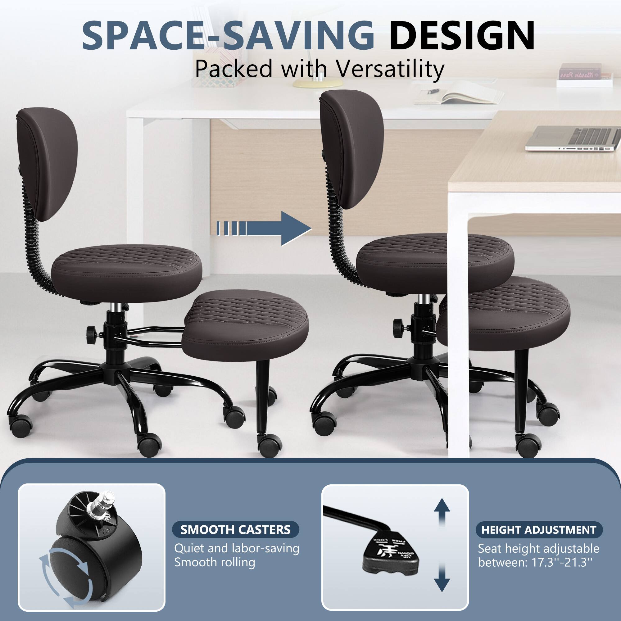SPACE-SAVING DESIGN Packed with Versatility

SMOOTH CASTERS Quiet and labor-saving Smooth rolling

HEIGHT ADJUSTMENT Seat height adjustable between: 17.3"-21.3"