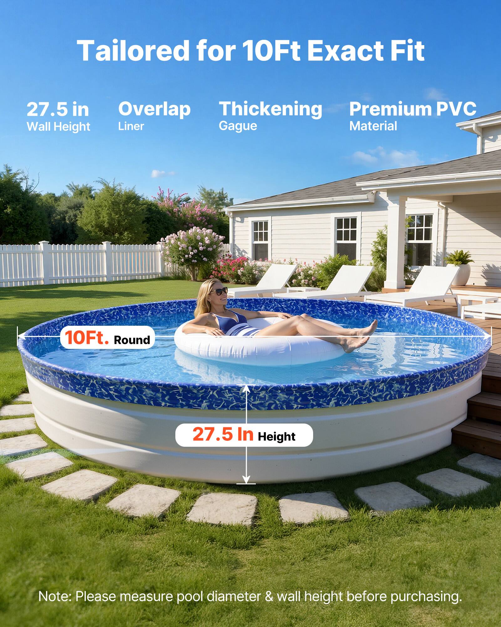 Tailored for 10Ft Exact Fit  
27.5 in Wall Height  
Overlap Liner  
Thickening Gague  
Premium PVC Material  

10Ft. Round  
27.5 In Height  

Note: Please measure pool diameter & wall height before purchasing.