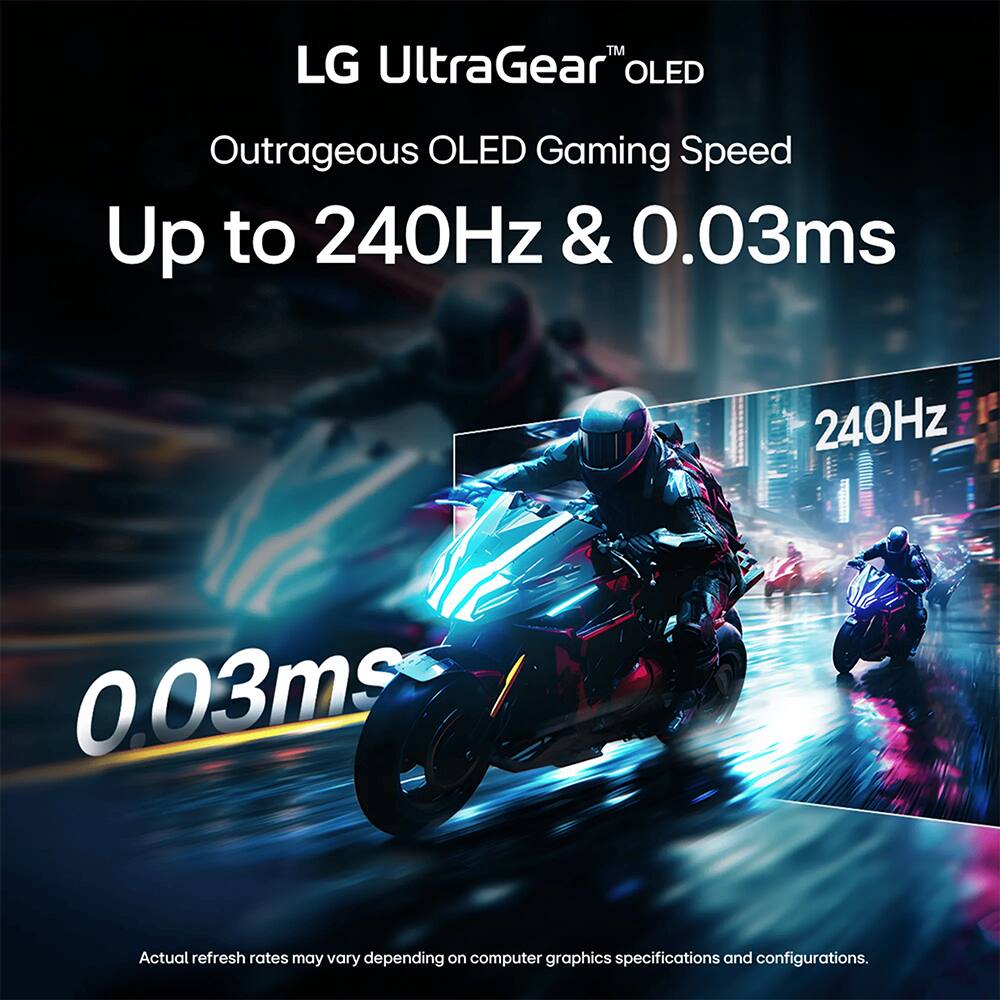 LG UltraGear™ OLED  
Outrageous OLED Gaming Speed  
Up to 240Hz & 0.03ms  

240Hz  
0.03ms  

Actual refresh rates may vary depending on computer graphics specifications and configurations.
