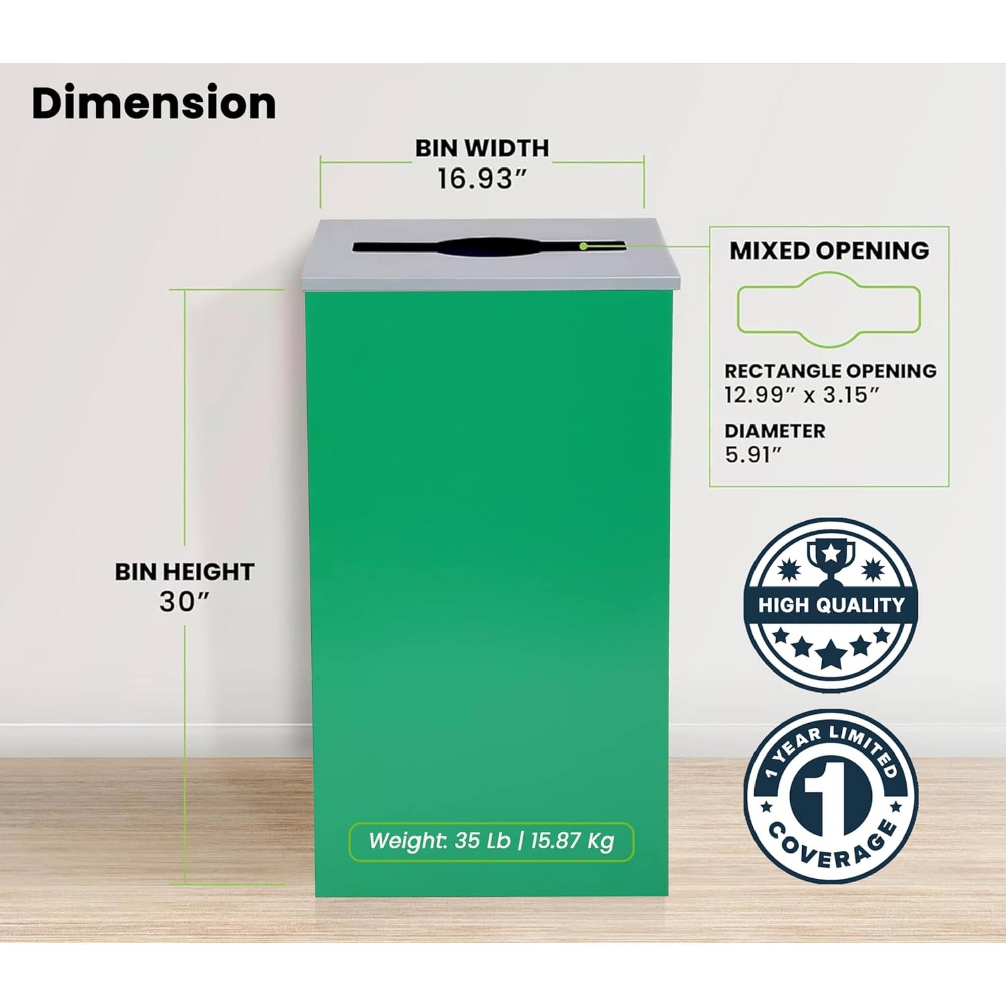 Dimension
BIN WIDTH 16.93"
MIXED OPENING
RECTANGLE OPENING 12.99" x 3.15"
DIAMETER 5.91"
BIN HEIGHT 30"
HIGH QUALITY
Weight: 35 Lb I 15.87 Kg
YEAR LIMITED 1 COVERAGE
