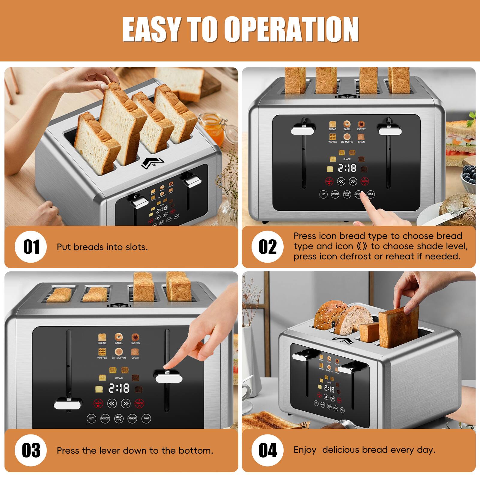 EASY TO OPERATION

01 Put breads into slots.

02 Press icon bread type to choose bread type and icon « » to choose shade level, press icon defrost or reheat if needed.

03 Press the lever down to the bottom.

04 Enjoy delicious bread every day.