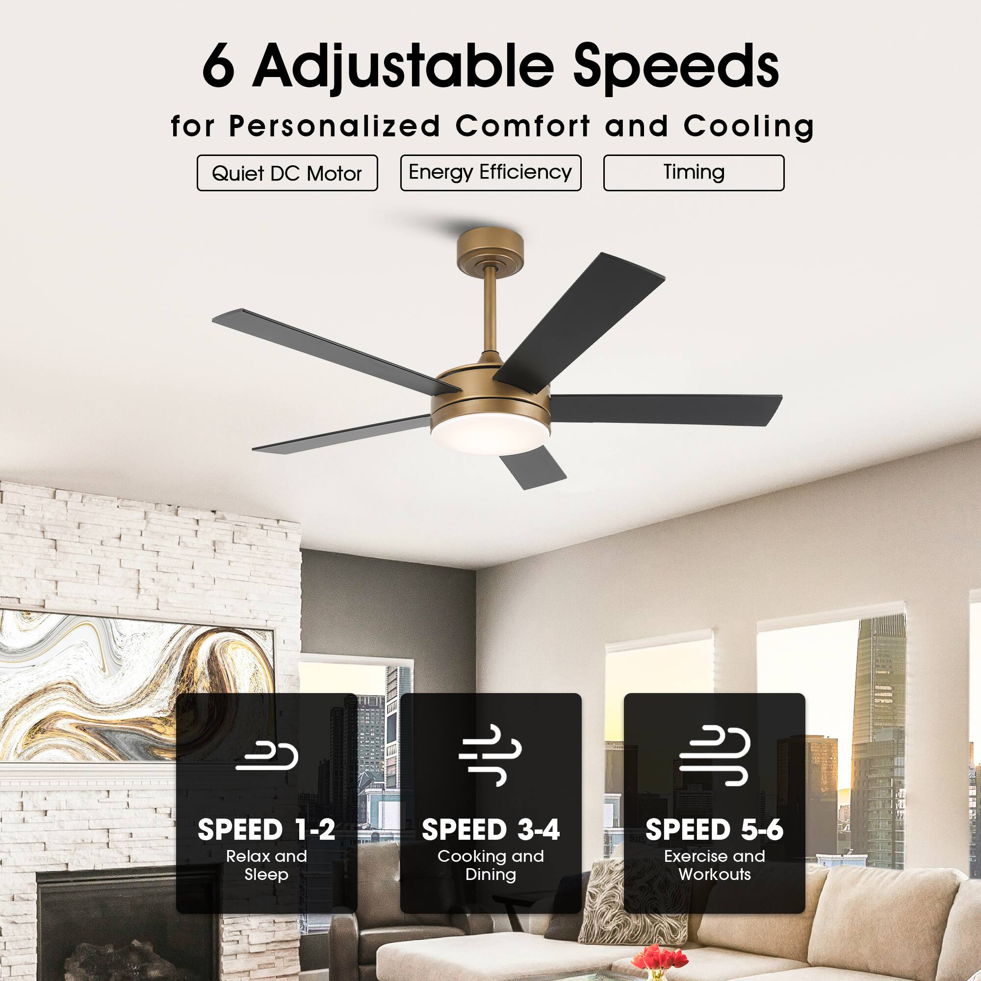6 Adjustable Speeds for Personalized Comfort and Cooling

- Quiet DC Motor
- Energy Efficiency
- Timing

SPEED 1-2: Relax and Sleep
SPEED 3-4: Cooking and Dining
SPEED 5-6: Exercise and Workouts