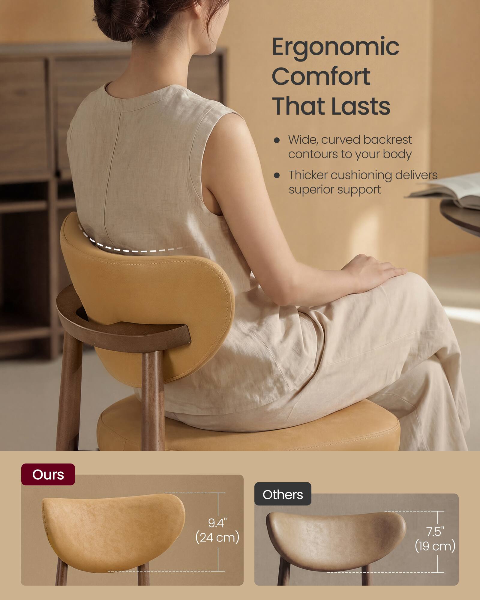 Ergonomic Comfort That Lasts

- Wide, curved backrest contours to your body
- Thicker cushioning delivers superior support

Ours
9.4" (24 cm)

Others
7.5" (19 cm)