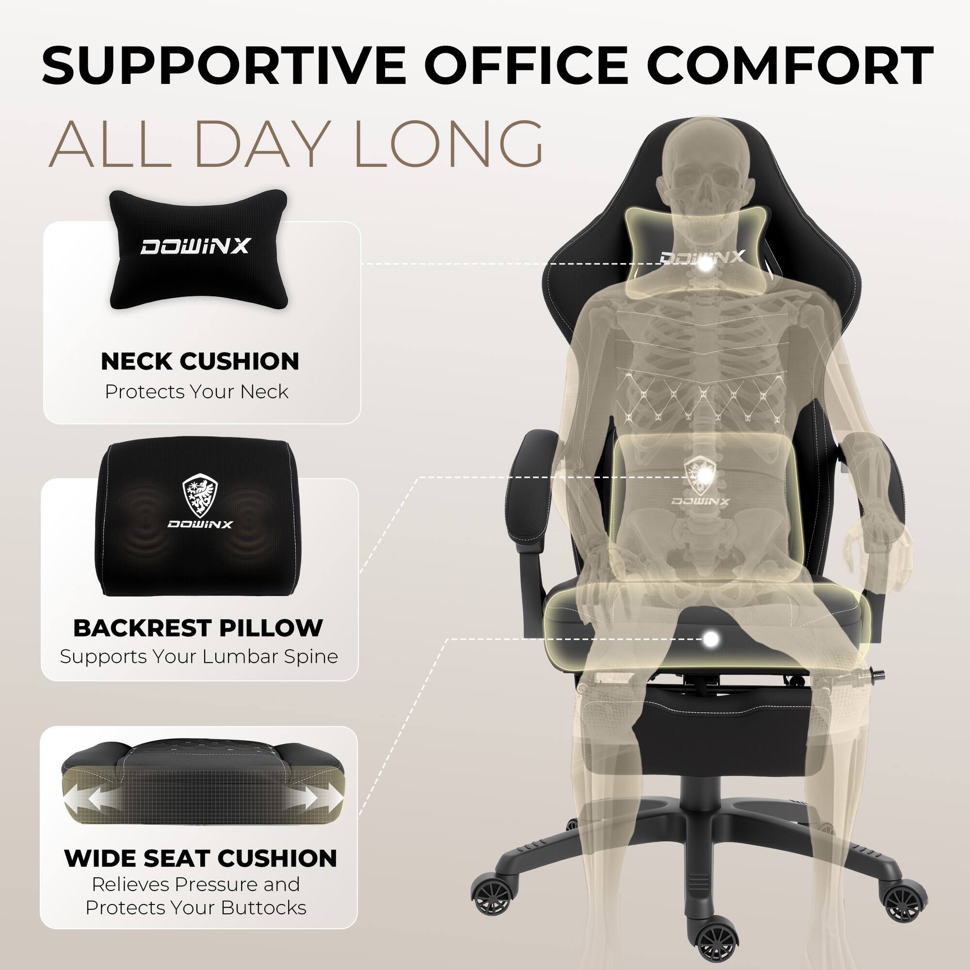 SUPPORTIVE OFFICE COMFORT ALL DAY LONG

DOWINX NECK CUSHION
Protects Your Neck

DOWINX BACKREST PILLOW
Supports Your Lumbar Spine

WIDE SEAT CUSHION
Relieves Pressure and Protects Your Buttocks