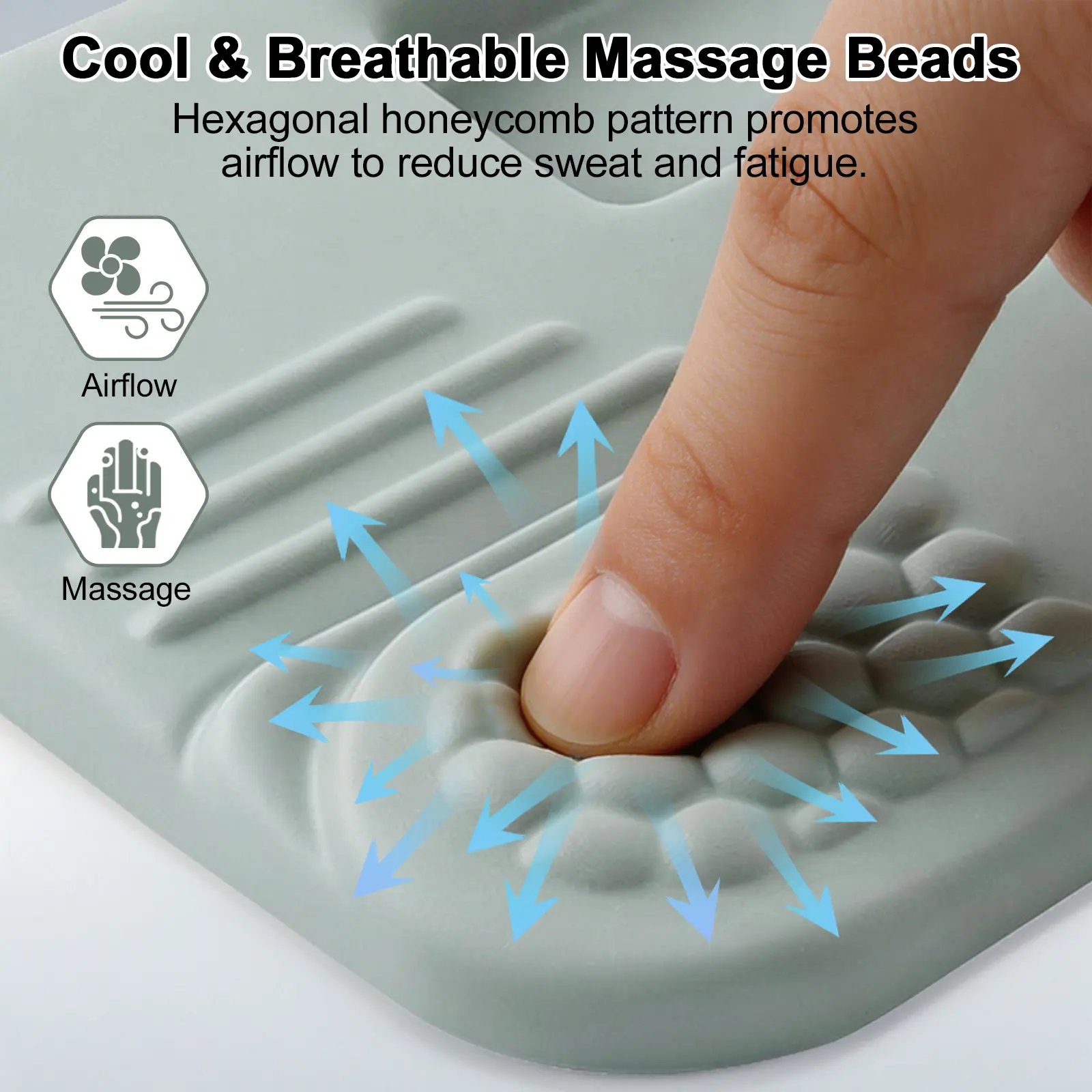 Cool & Breathable Massage Beads

Hexagonal honeycomb pattern promotes airflow to reduce sweat and fatigue.

Airflow

Massage