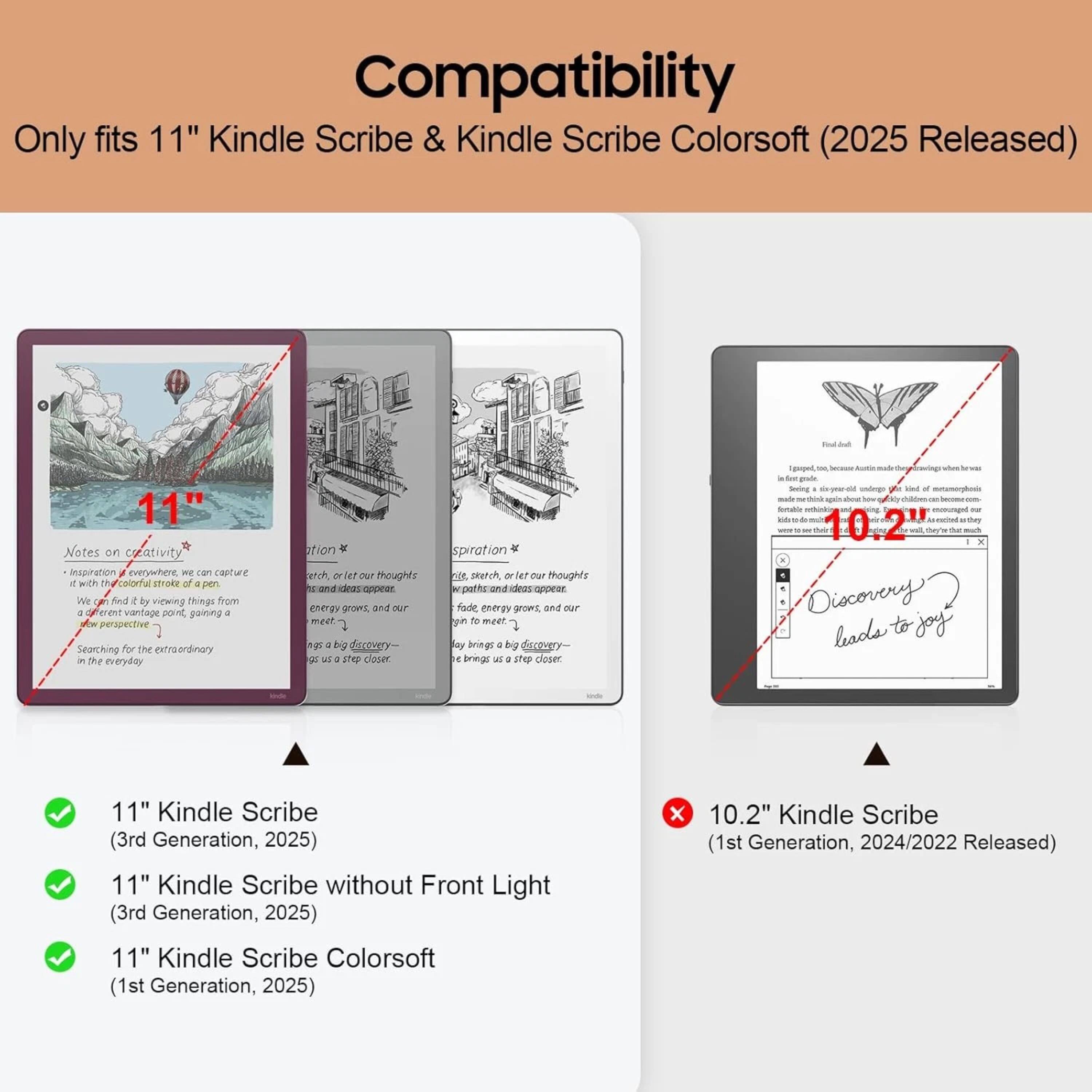 Compatibility  
Only fits 11" Kindle Scribe & Kindle Scribe Colorsoft (2025 Released)  

11" Notes on creativity  
Inspiration J evenowhere WE cam casture 1 Wk T Calorfal mtroke of a pen We OF find 2 by viewing things from Gferent ent vantage sorn gaining - pespective Searching for The trsordinory in the everyday ation  spiration  etch, - let n thoughts 20 sarch Or e Put thoughts and aideas onpear rpeths.andideas/oppeor cdeas energy grovs, and oT fade energy prowt, - our mest  gi t meet  g . by rovery- bay bringe 4 bg scougry G M . ae closer o brings as a Ine closer. amngm -. . -oe goude sing - ing 1 b a maie Ss Ou sartay  Discovery leads to joy  

11" Kindle Scribe (3rd Generation, 2025)  
11" Kindle Scribe without Front Light (3rd Generation, 2025)  
11" Kindle Scribe (1st Generation, 202
