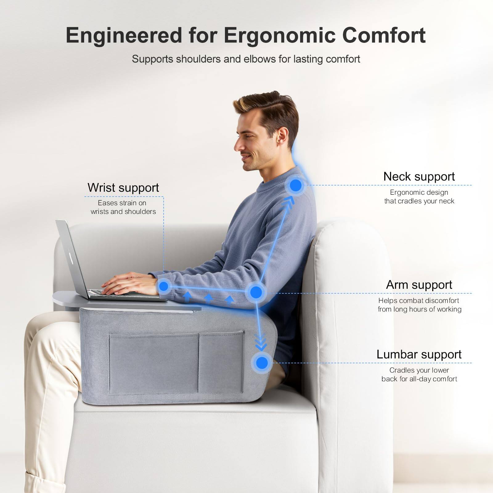 Engineered for Ergonomic Comfort  
Supports shoulders and elbows for lasting comfort  

- Wrist support  
  Eases strain on wrists and shoulders  

- Neck support  
  Ergonomic design that cradles your neck  

- Arm support  
  Helps combat discomfort from long hours of working  

- Lumbar support  
  Cradles your lower back for all-day comfort
