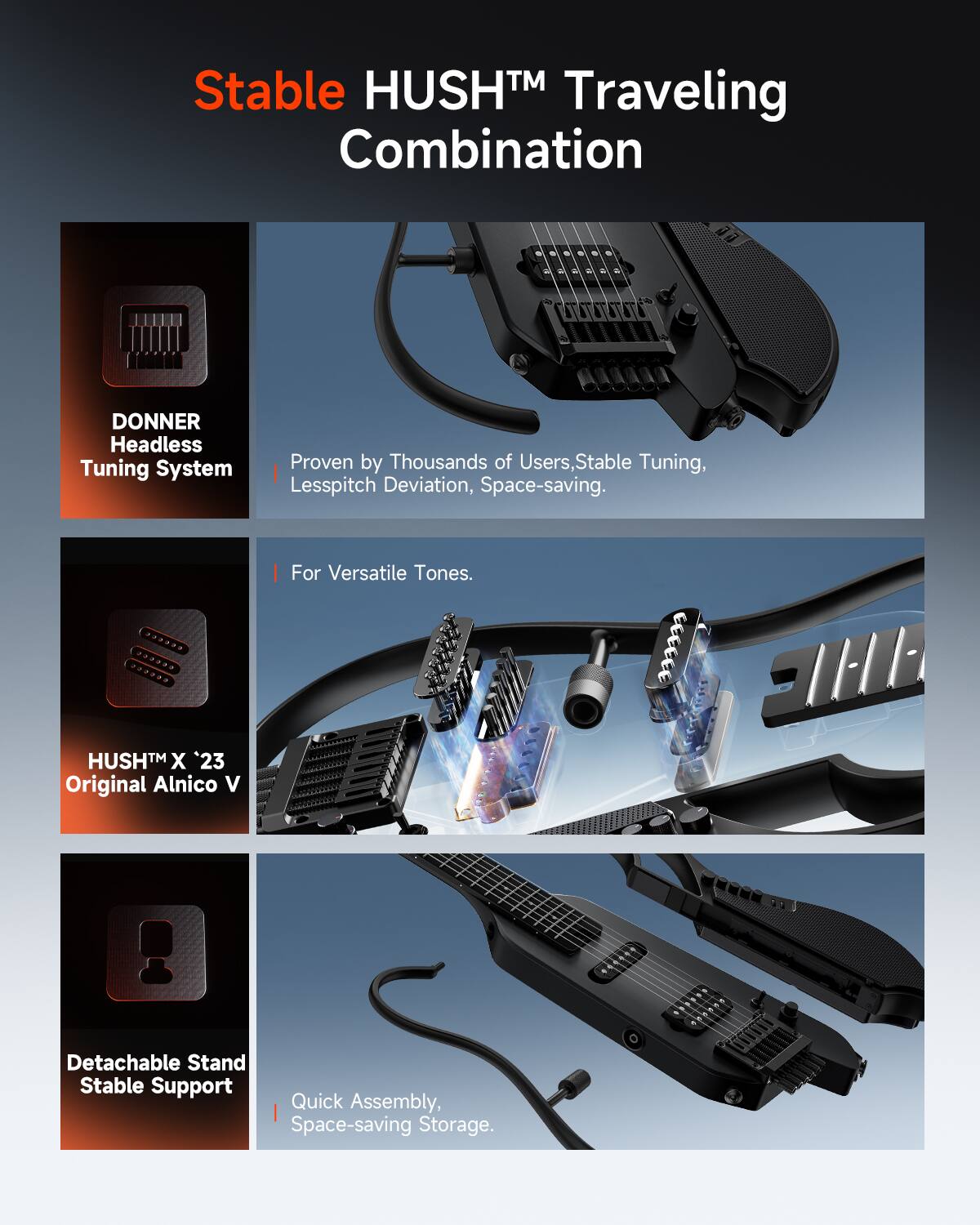 Stable HUSH™ Traveling Combination

DONNER Headless Tuning System
Proven by Thousands of Users, Stable Tuning, Lesspitch Deviation, Space-saving.
For Versatile Tones.

HUSH™ X '23 Original Alnico V
Detachable Stand Stable Support Quick Assembly, Space-saving Storage.