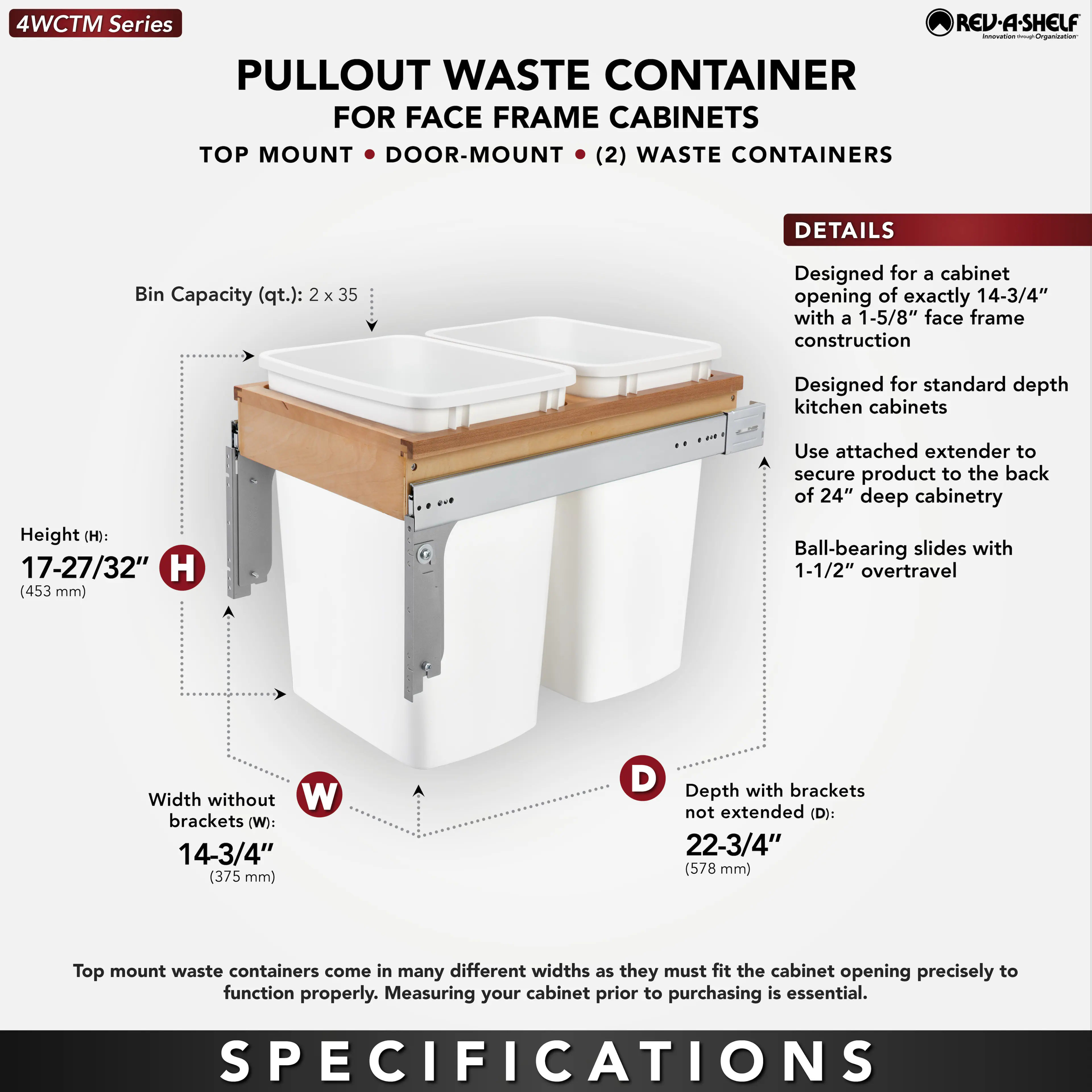 **4WCTM Series**

**PULLOUT WASTE CONTAINER FOR FACE FRAME CABINETS**

**TOP MOUNT • DOOR-MOUNT • (2) WASTE CONTAINERS**

**DETAILS**

- Bin Capacity (qt.): 2 x 35
- Designed for a cabinet opening of exactly 14-3/4" with a 1-5/8" face frame construction
- Designed for standard depth kitchen cabinets
- Use attached extender to secure product to the back of 24" deep cabinetry
- Ball-bearing slides with 1-1/2" overtravel

**SPECIFICATIONS**

- Height (H): 17-27/32" (453 mm)
- Width without brackets (W): 14-3/4" (375 mm)
- Depth with brackets not extended (D): 22-3/4" (578 mm)

Top mount waste containers come in many different widths as they must fit the cabinet opening precisely to function properly. Measuring your cabinet prior to purchasing is essential.