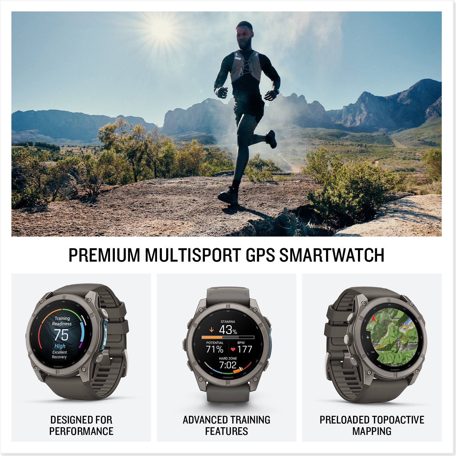 PREMIUM MULTISPORT GPS SMARTWATCH

Training Readiness 75 High Excellent Recovery Calories

STAMINA 43% - POTENTIAL BPM 71% 177 HARD ZONE 7:02

Calories

DESIGNED FOR PERFORMANCE

ADVANCED TRAINING FEATURES

PRELOADED TOPOACTIVE MAPPING