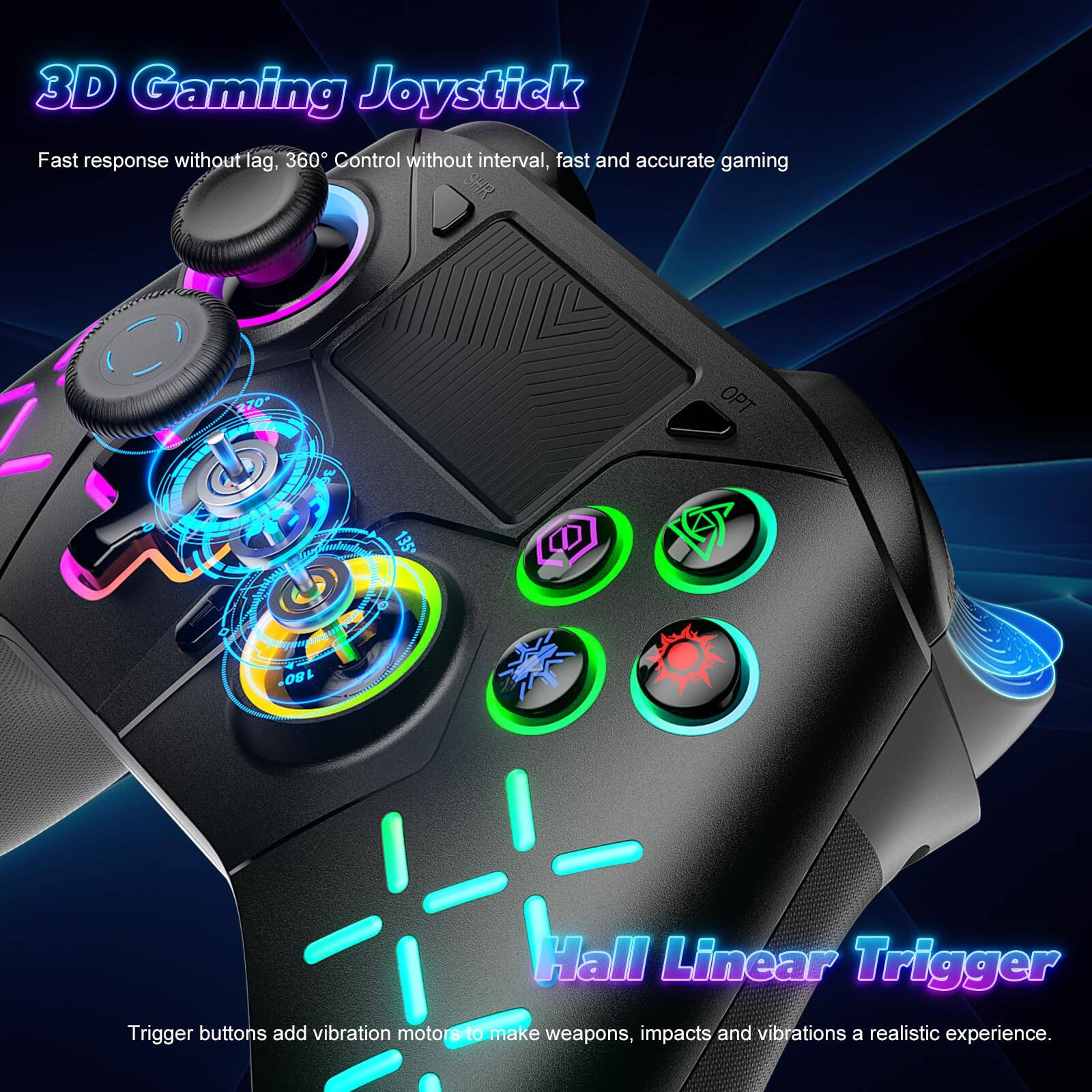 3D Gaming Joystick

Fast response without lag, 360° Control without interval, fast and accurate gaming

Hall Linear Trigger

Trigger buttons add vibration motors to make weapons, impacts and vibrations a realistic experience.