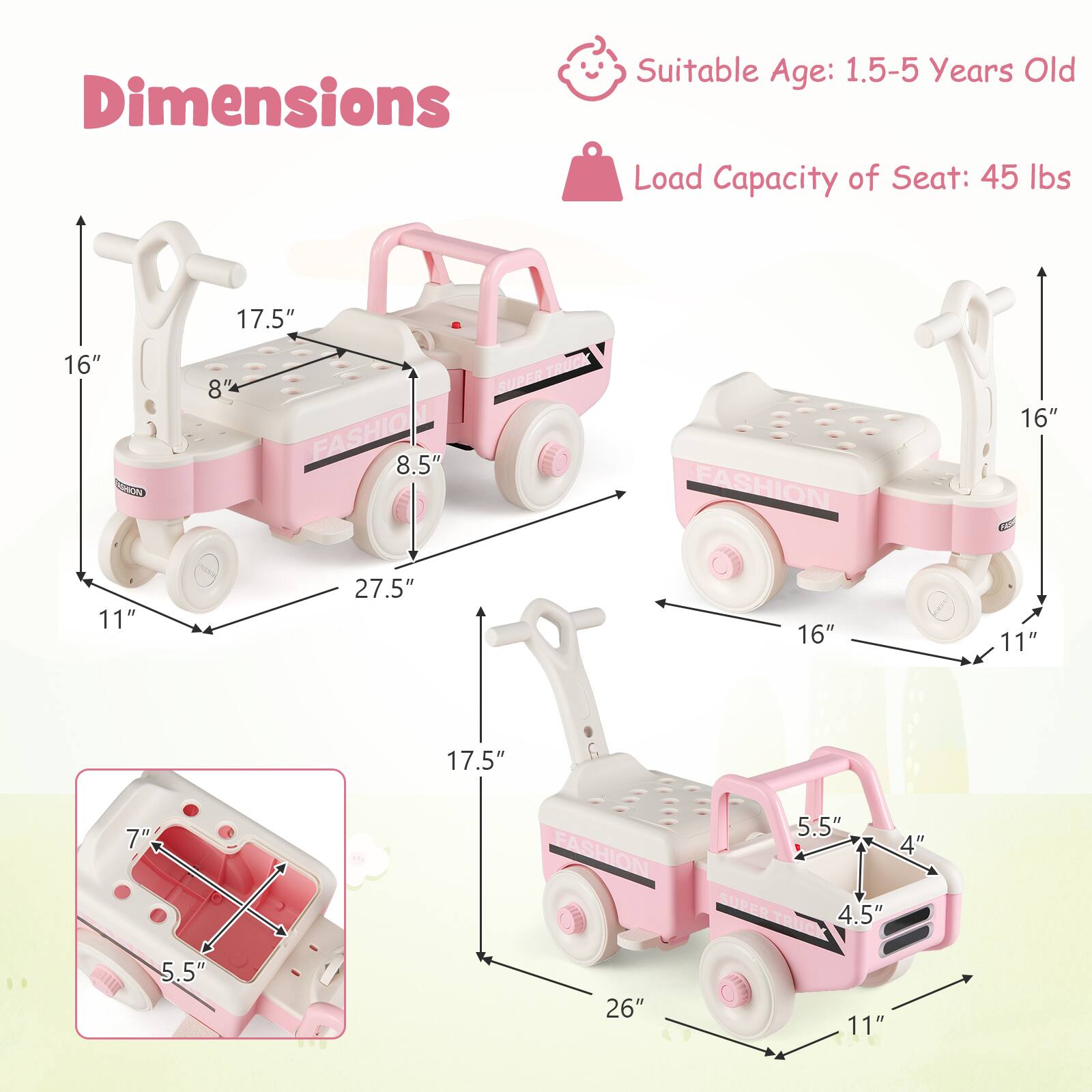 Dimensions  
Suitable Age: 1.5-5 Years Old  
Load Capacity of Seat: 45 lbs  

16"  
17.5"  
8"  
8.5"  
27.5"  
11"  
16"  
11"  
17.5"  
7"  
5.5"  
4"  
4.5"  
26"
