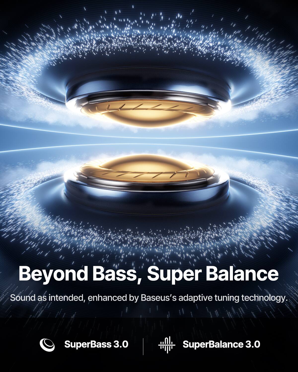 Beyond Bass, Super Balance  
Sound as intended, enhanced by Baseus's adaptive tuning technology.  
SuperBass 3.0  
SuperBalance 3.0