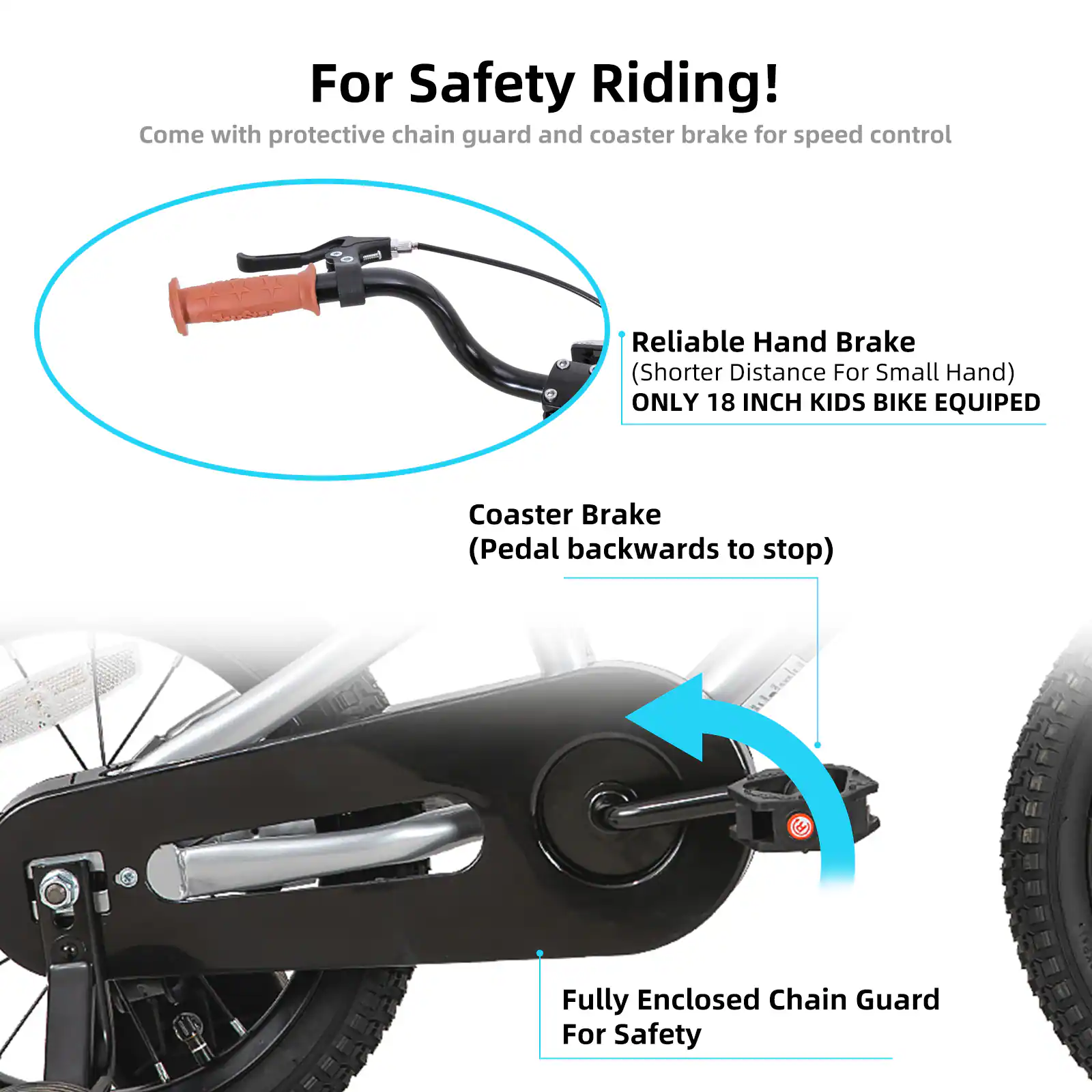 For Safety Riding!  
Come with protective chain guard and coaster brake for speed control  

Reliable Hand Brake (Shorter Distance For Small Hand)  
ONLY 18 INCH KIDS BIKE EQUIPED  

Coaster Brake (Pedal backwards to stop)  

Fully Enclosed Chain Guard For Safety