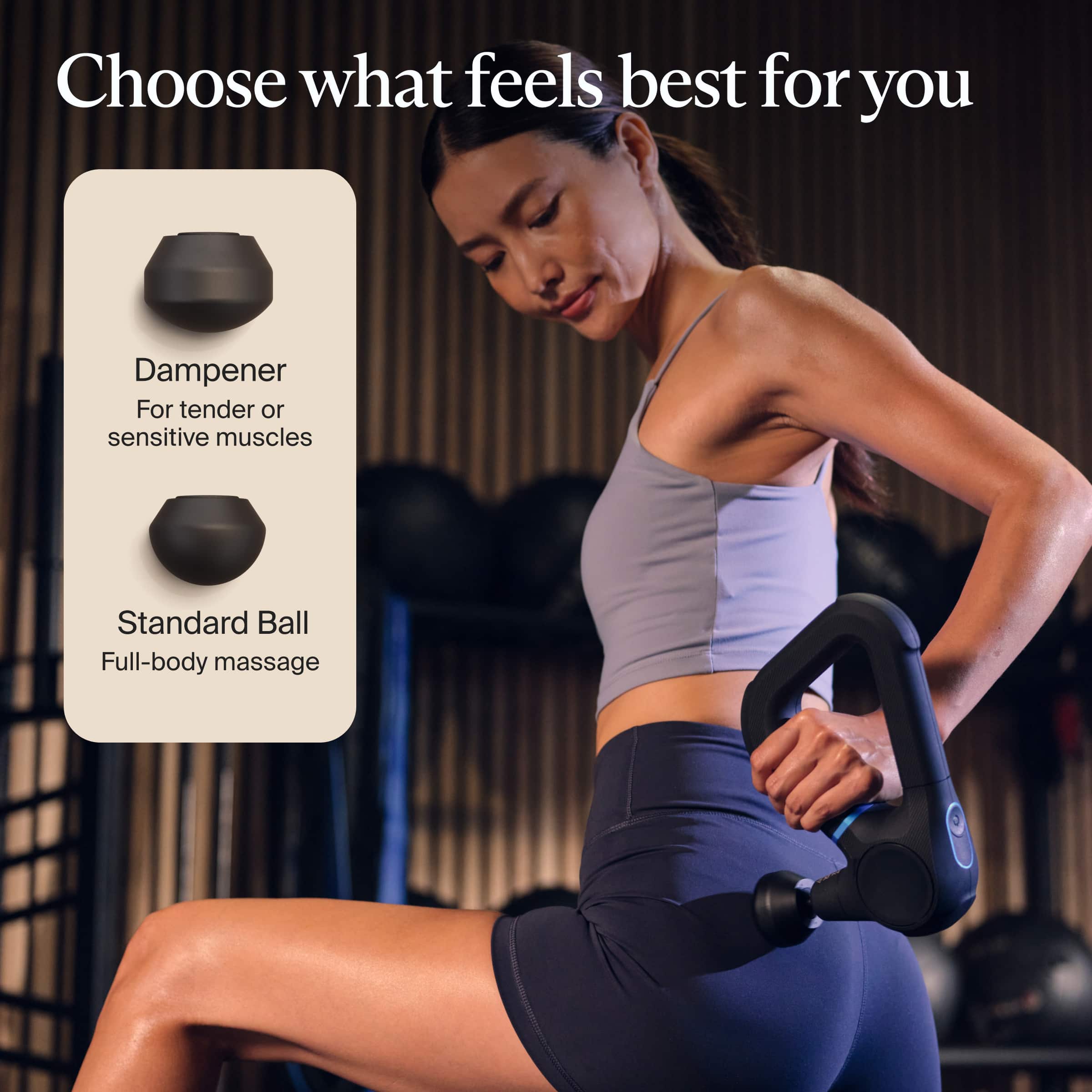 Choose what feels best for you
Dampener
For tender or sensitive muscles
Standard Ball
Full-body massage