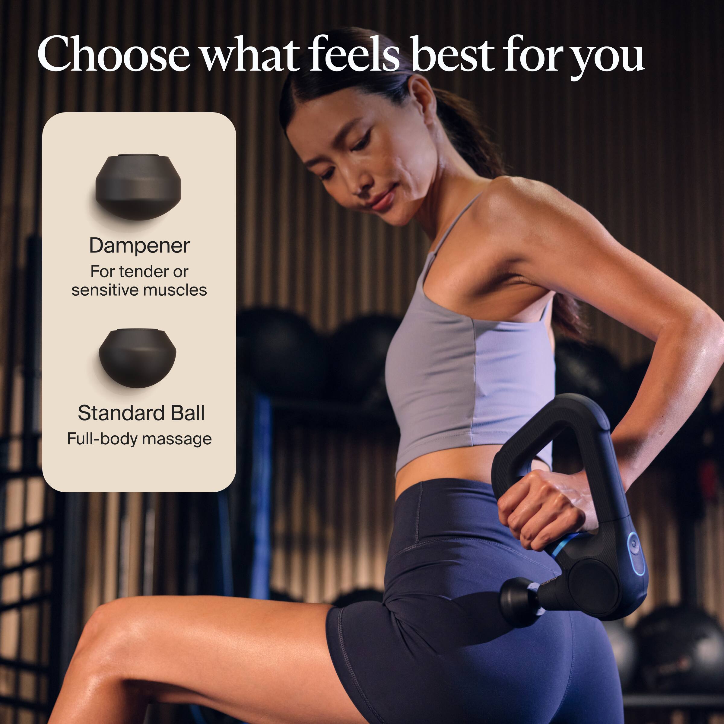 Choose what feels best for you

Dampener  
For tender or sensitive muscles

Standard Ball  
Full-body massage