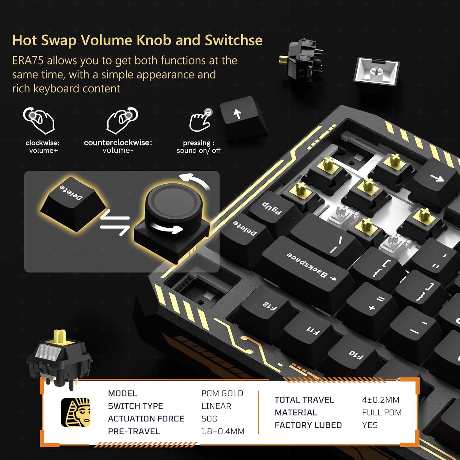 Hot Swap Volume Knob and Switchse ERA75 allows you to get both functions at the same time, with a simple appearance and rich keyboard content

clockwise: volume+
counterclockwise: volume-
pressing: sound on/off

MODEL POM GOLD
SWITCH TYPE LINEAR
ACTUATION FORCE 50G
PRE-TRAVEL 1.8±0.4MM
TOTAL TRAVEL 4±0.2MM
MATERIAL FULL POM
FACTORY LUBED YES