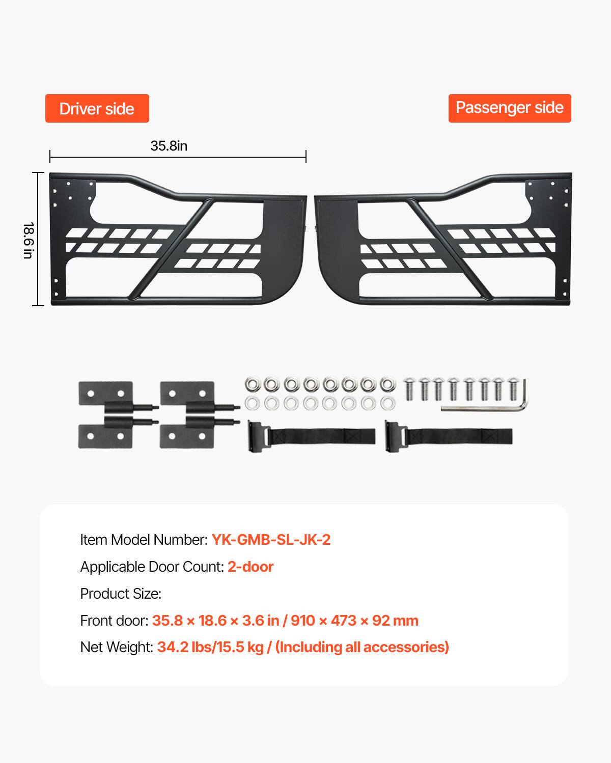 Driver side Passenger side 35.8in 18.6 in

Item Model Number: YK-GMB-SL-JK-2

Applicable Door Count: 2-door

Product Size: Front door: 35.8 x 18.6 x 3.6 in / 910 x 473 x 92 mm

Net Weight: 34.2 lbs/15.5 kg (Including all accessories)