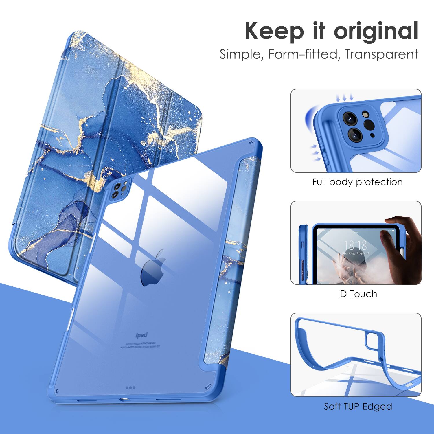 Keep it original  
Simple, Form-fitted, Transparent  

Full body protection  
ID Touch  
Soft TUP Edged