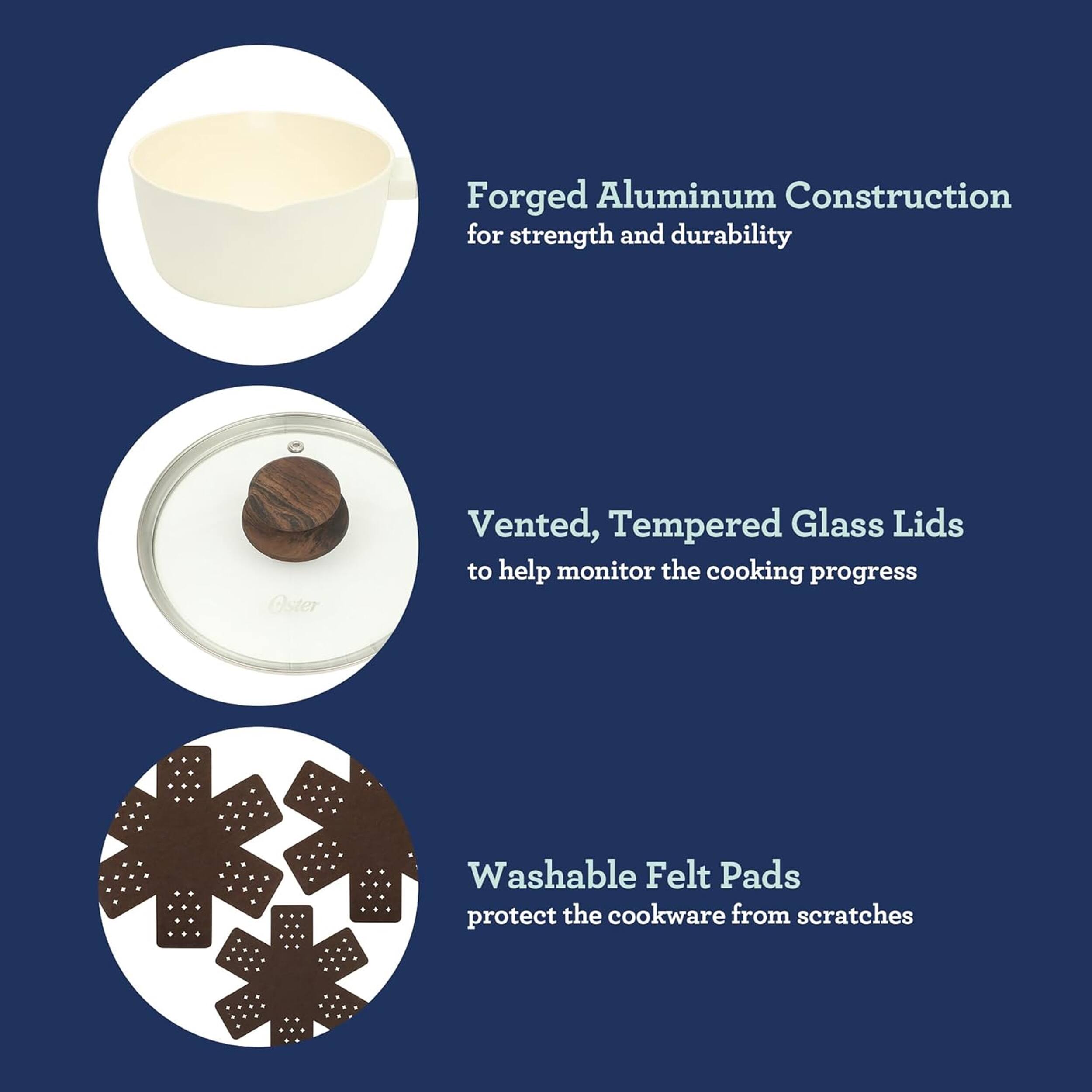 Forged Aluminum Construction for strength and durability  
Oster Vented, Tempered Glass Lids to help monitor the cooking progress  
Washable Felt Pads protect the cookware from scratches