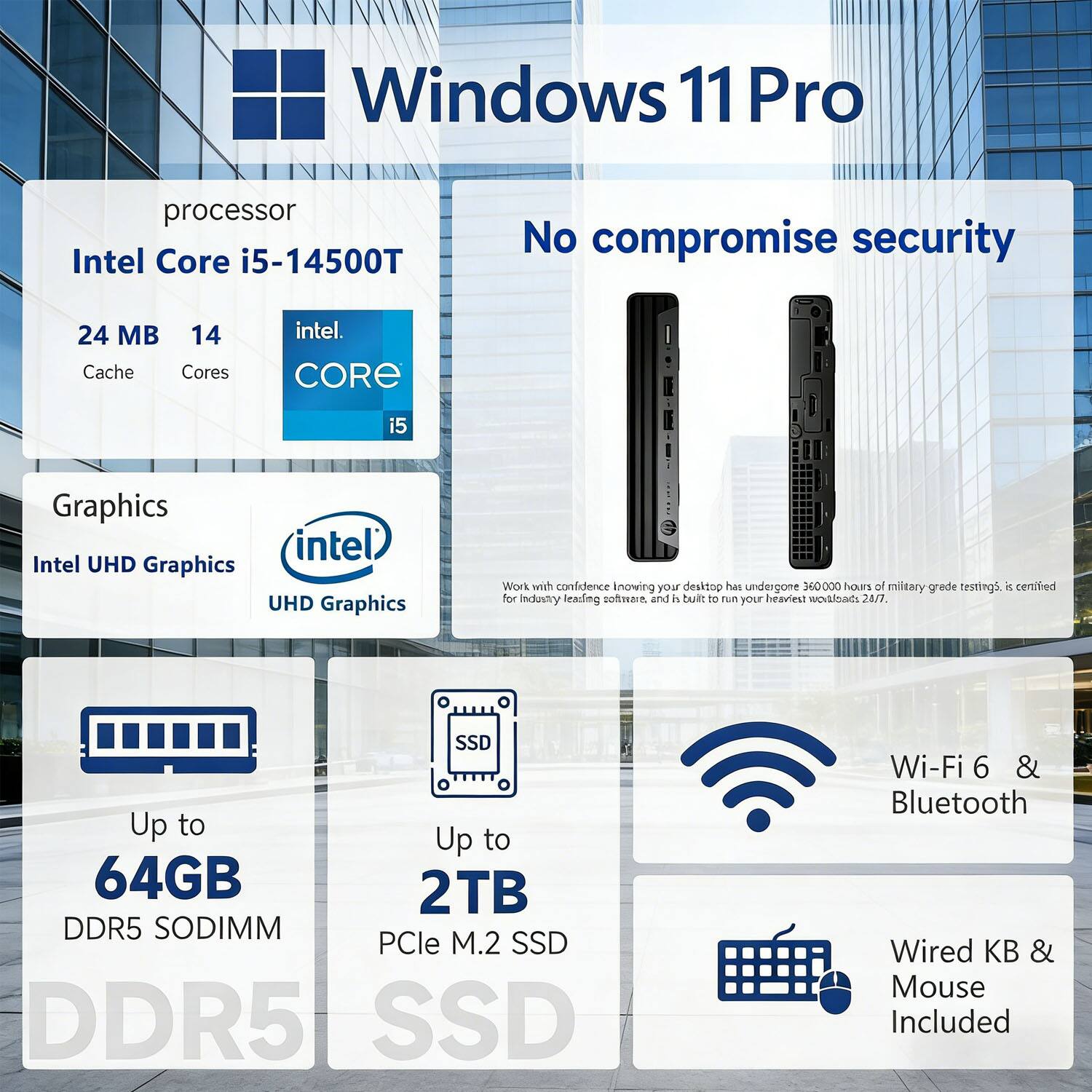 Windows 11 Pro  
Processor: Intel Core i5-14500T  
24 MB Cache, 14 Cores  
Graphics: Intel UHD Graphics  
Up to 64GB DDR5 SODIMM  
Up to 2TB PCIe M.2 SSD  
Wi-Fi 6 & Bluetooth  
Wired KB & Mouse Included  
No compromise security  
Work with confidence knowing your desktop has undergone 360,000 hours of military-grade testing. It is certified for industry-leading software, and is built to run your heaviest workloads 24/7.