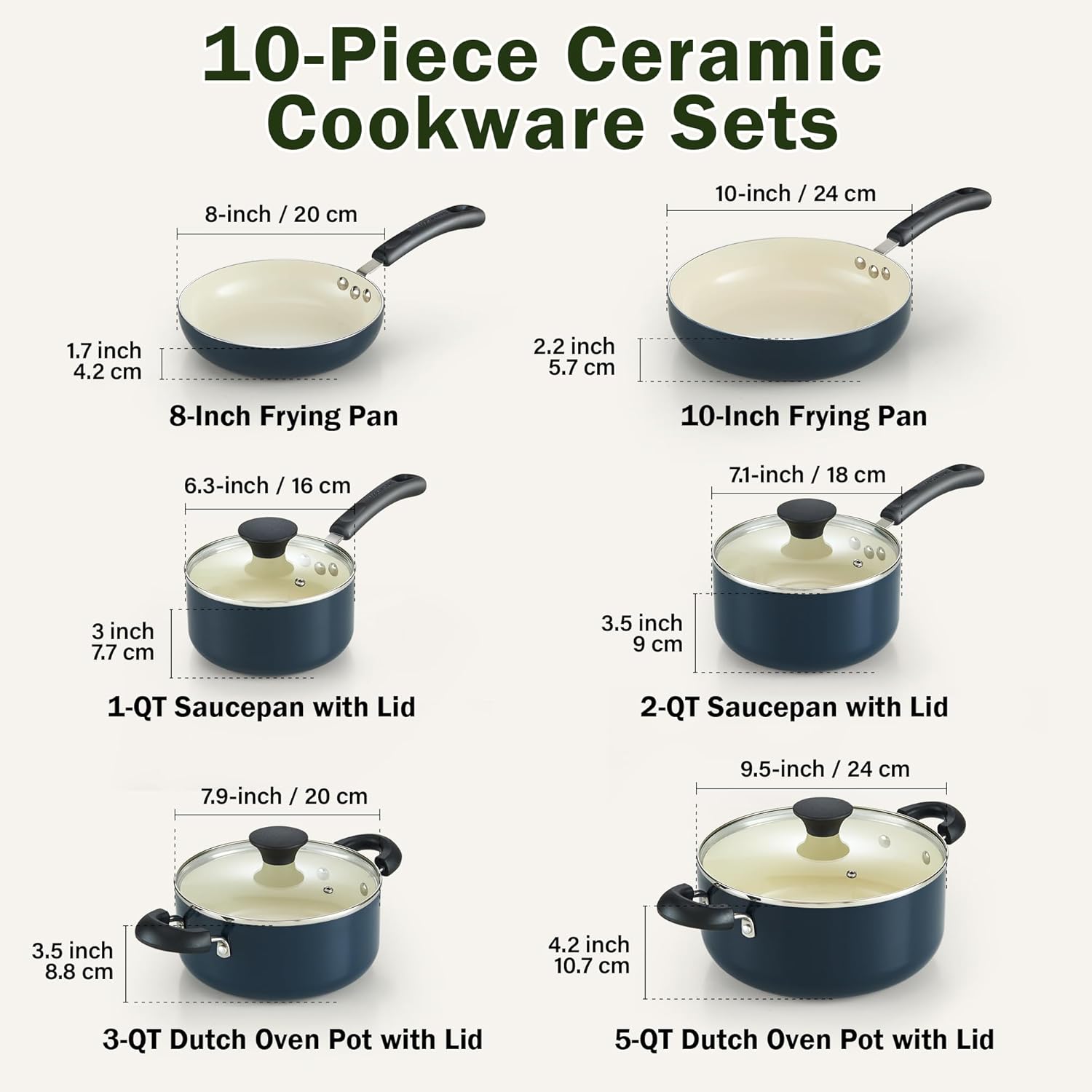 10-Piece Ceramic Cookware Sets

- 8-inch / 20 cm Frying Pan
- 10-inch / 24 cm Frying Pan
- 1.7 inch / 4.2 cm
- 2.2 inch / 5.7 cm
- 6.3-inch / 16 cm 1-QT Saucepan with Lid
- 7.1-inch / 18 cm 2-QT Saucepan with Lid
- 3 inch / 7.7 cm
- 3.5 inch / 9 cm
- 7.9-inch / 20 cm 3-QT Dutch Oven Pot with Lid
- 9.5-inch / 24 cm 5-QT Dutch Oven Pot with Lid
- 3.5 inch / 8.8 cm
- 4.2 inch / 10.7 cm