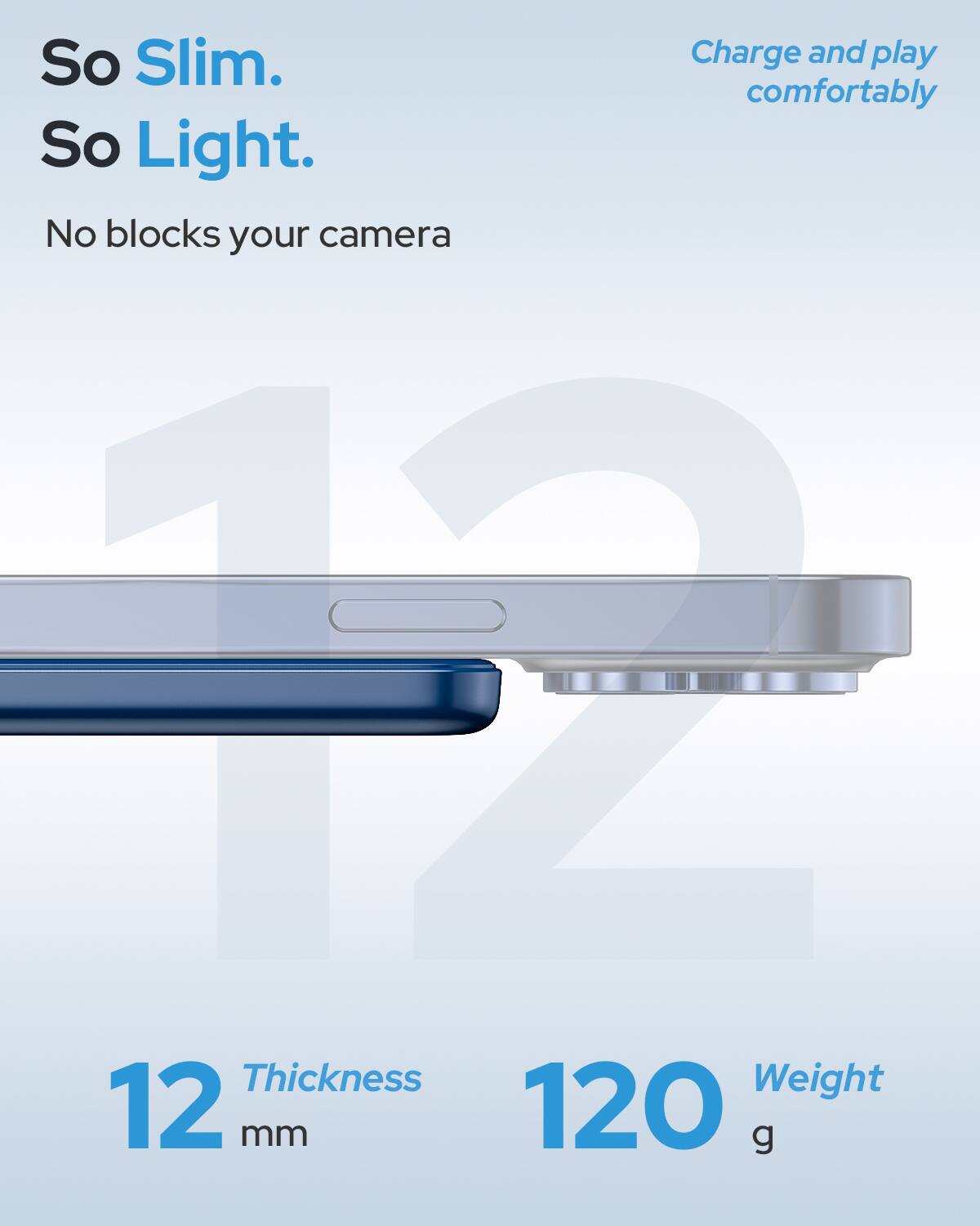 So Slim.  
Charge and play comfortably  
So Light.  
No blocks your camera  

12 mm  
Thickness  
120 g  
Weight