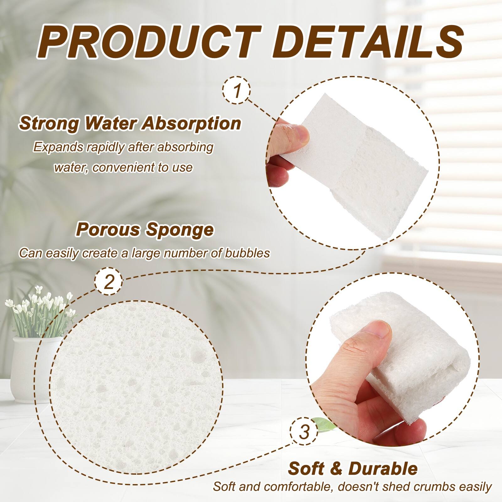 PRODUCT DETAILS

1. Strong Water Absorption
   Expands rapidly after absorbing water, convenient to use

2. Porous Sponge
   Can easily create a large number of bubbles

3. Soft & Durable
   Soft and comfortable, doesn't shed crumbs easily