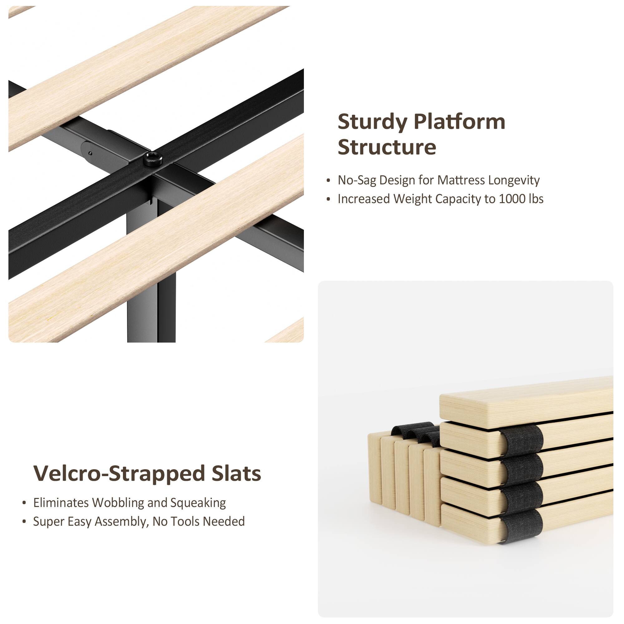 Sturdy Platform Structure  
- No-Sag Design for Mattress Longevity  
- Increased Weight Capacity to 1000 lbs  

Velcro-Strapped Slats  
- Eliminates Wobbling and Squeaking  
- Super Easy Assembly, No Tools Needed