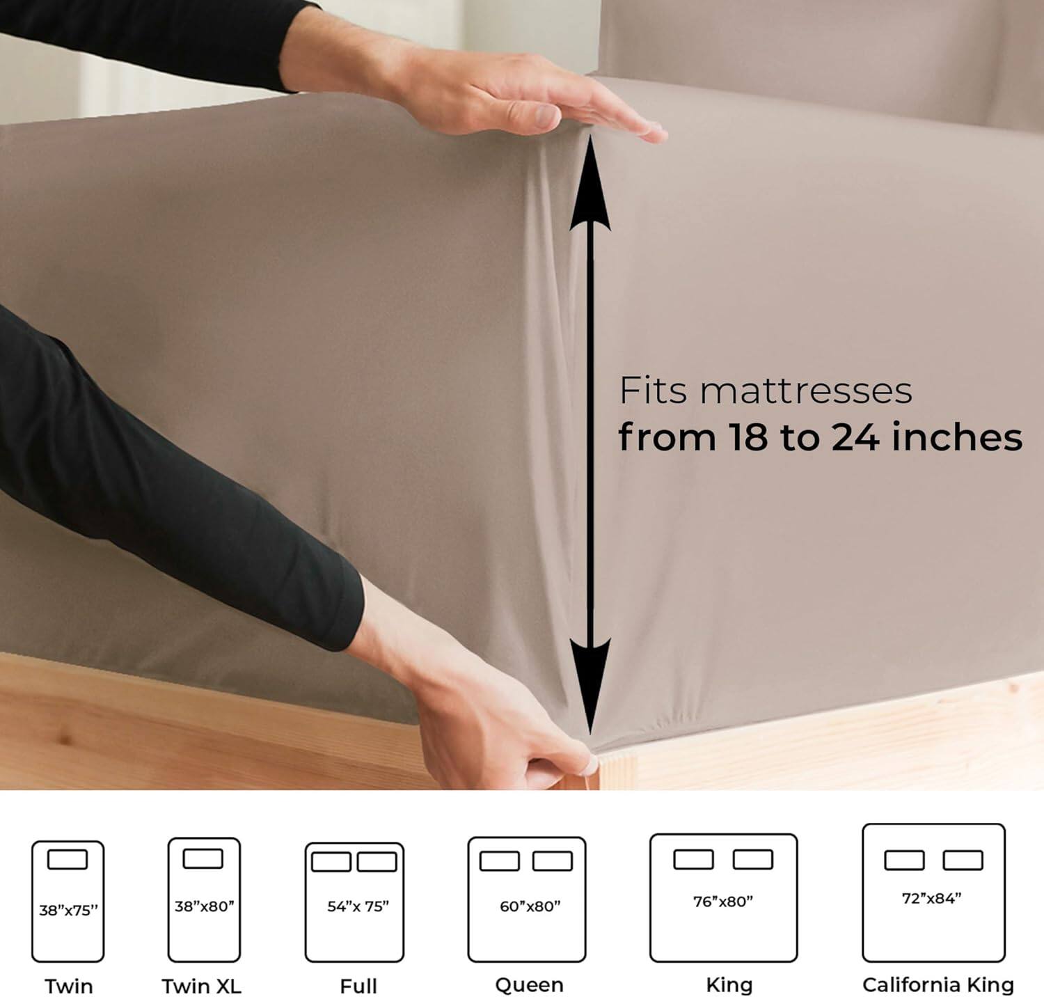 Fits mattresses from 18 to 24 inches

38"x75" Twin  
38"x80" Twin XL  
54"x75" Full  
60"x80" Queen  
76"x80" King  
72"x84" California King