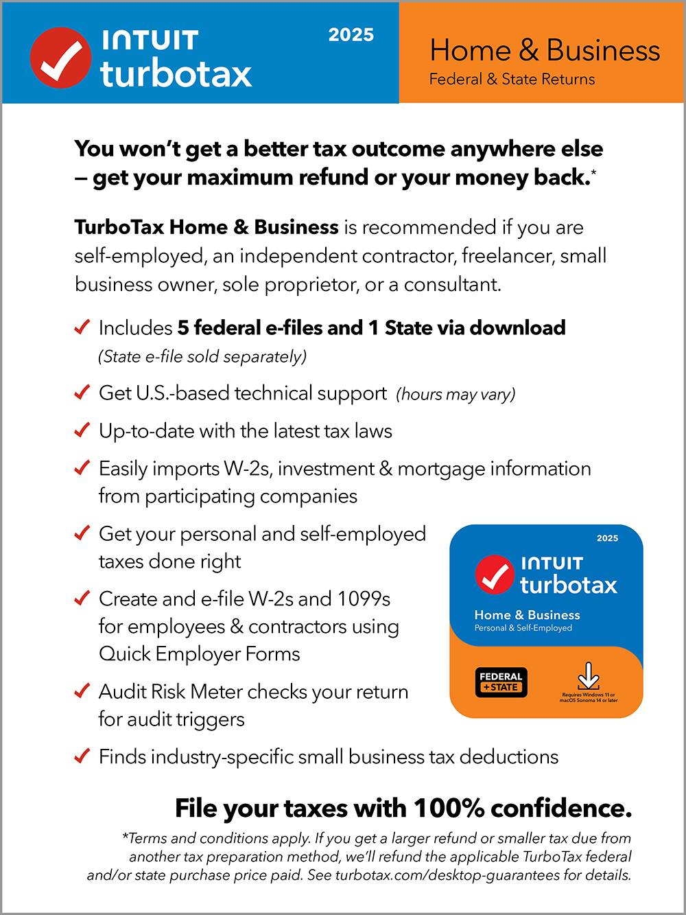 **Intuit TurboTax 2025**

**Home & Business**  
Federal & State Returns

---

**You won't get a better tax outcome anywhere else**  
— get your maximum refund or your money back.*

**TurboTax Home & Business** is recommended if you are self-employed, an independent contractor, freelancer, small business owner, sole proprietor, or a consultant.

- Includes 5 federal e-files and 1 State via download (State e-file sold separately)
- Get U.S.-based technical support (hours may vary)
- Up-to-date with the latest tax laws
- Easily imports W-2s, investment & mortgage information from participating companies
- Get your personal and self-employed taxes done right
- Create and e-file W-2s and 1099s for employees & contractors using Personal & Self-Employed Quick Employer Forms
- Audit Risk Meter checks your return for audit triggers
- Finds industry-specific small business tax deductions

**File your taxes with 100% confidence.**

*Terms and conditions apply. If you get a larger refund or smaller tax due from another tax preparation method, we'll refund the applicable TurboTax federal and/or state purchase price paid. See turbotax.com/desktop