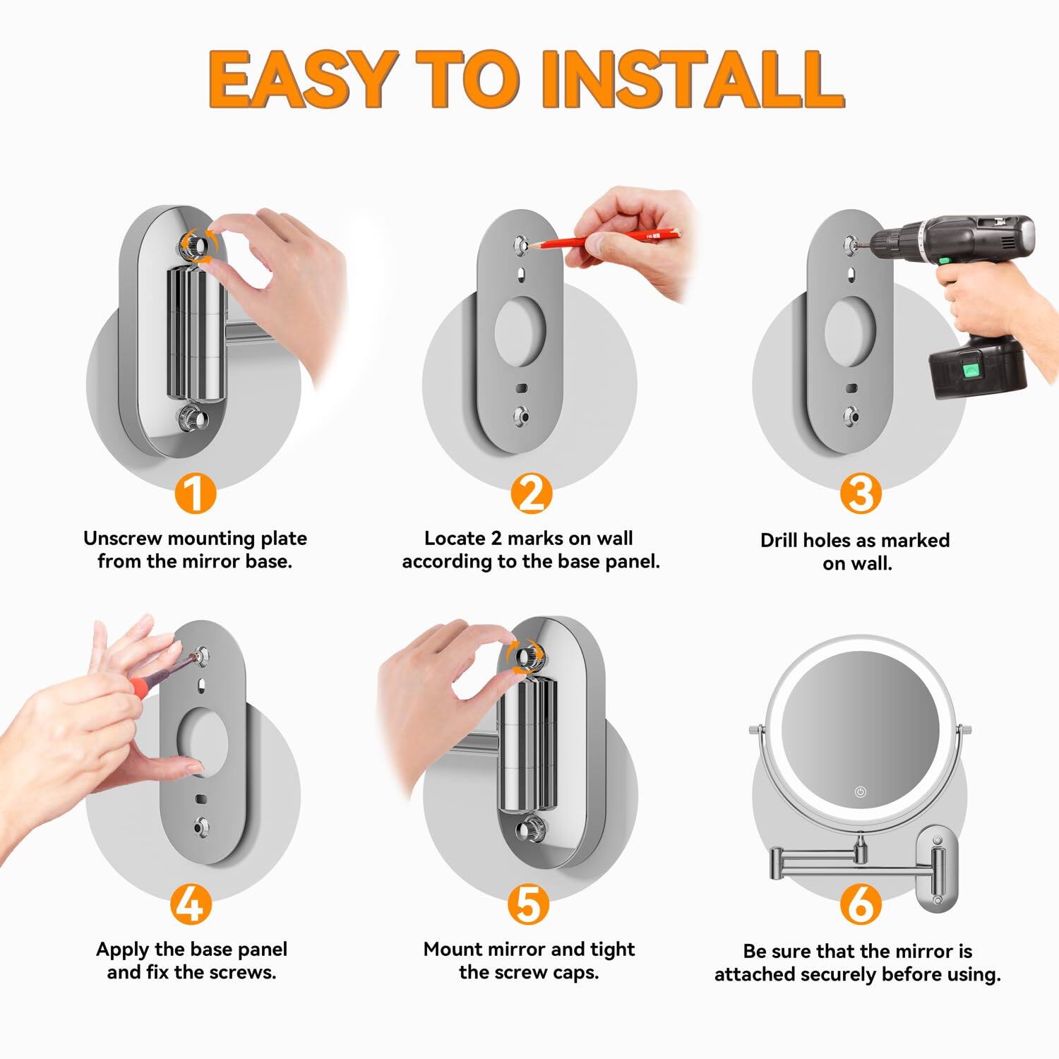 EASY TO INSTALL

1. Unscrew mounting plate from the mirror base.
2. Locate 2 marks on wall according to the base panel.
3. Drill holes as marked on wall.
4. Apply the base panel and fix the screws.
5. Mount mirror and tighten the screw caps.
6. Be sure that the mirror is attached securely before using.