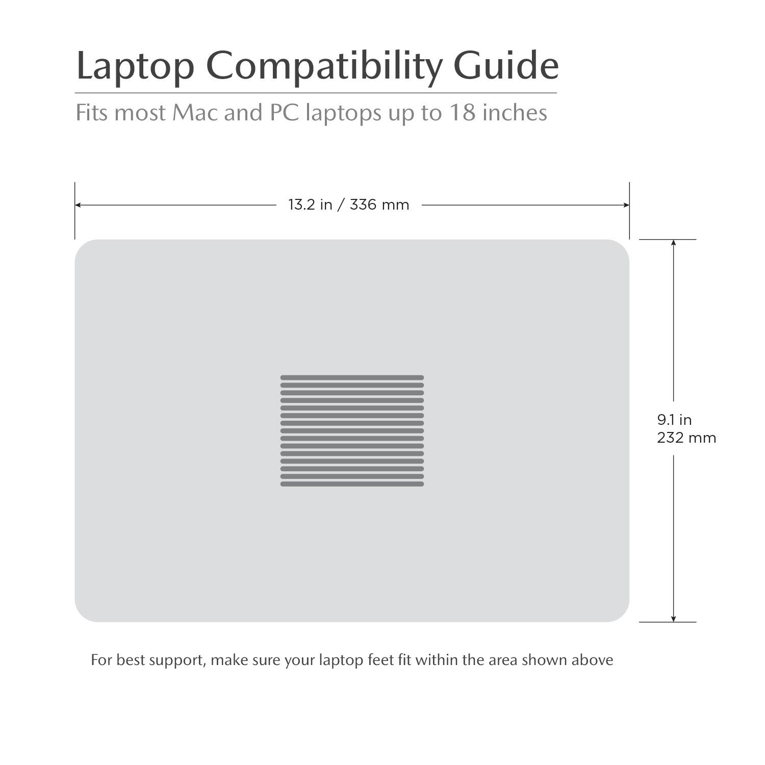 Laptop Compatibility Guide  
Fits most Mac and PC laptops up to 18 inches  
13.2 in / 336 mm  
9.1 in / 232 mm  
For best support, make sure your laptop feet fit within the area shown above