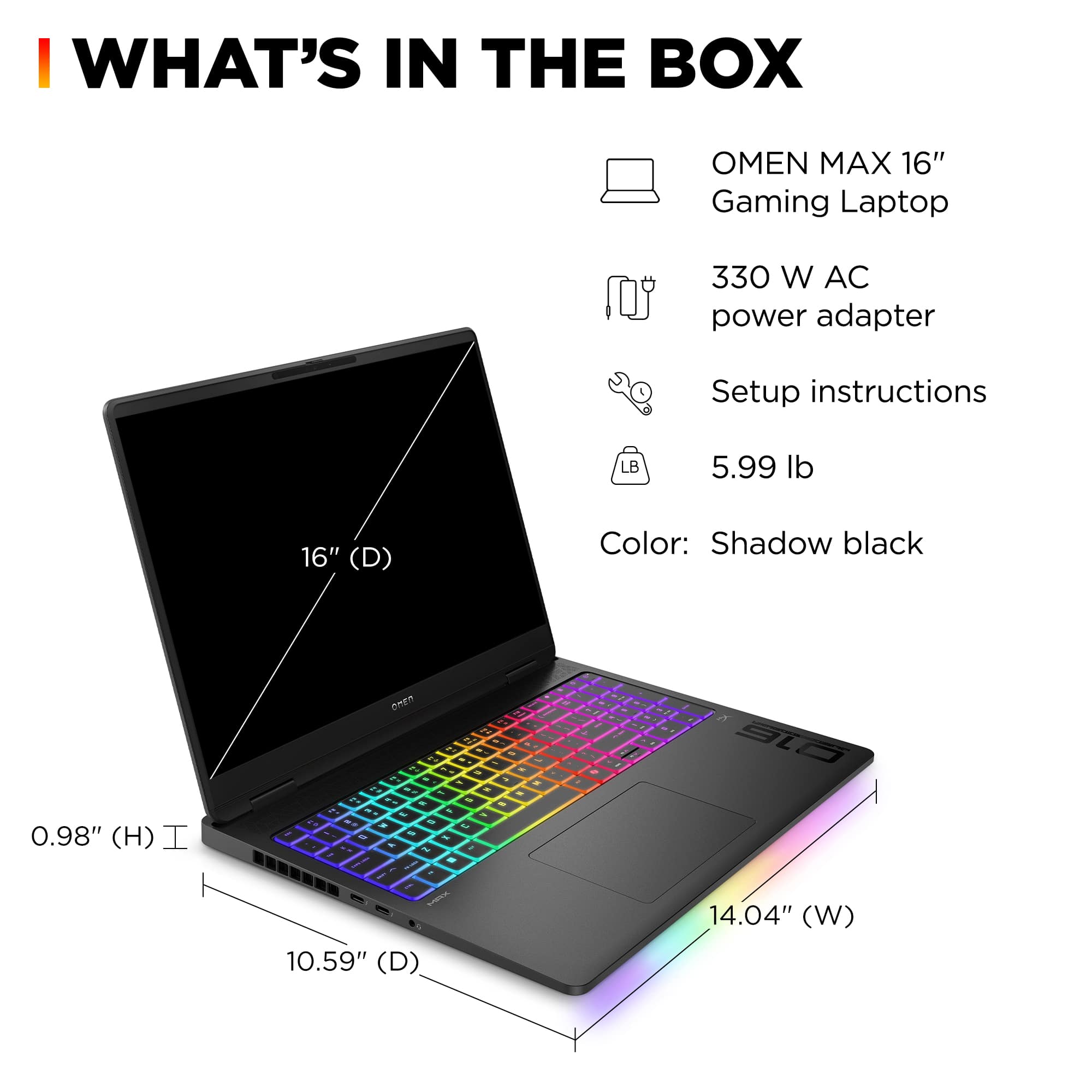 I WHAT'S IN THE BOX OMEN MAX 16" Gaming Laptop 330 W AC power adapter Setup instructions LB 5.99 lb 16" (D) Color: Shadow black 0.98" (H) I DnEn A 2 2. . - - - - - - - - - - - - - 5 - - - 1 - % - i - - & - 1 - S - - - - a . . a 1 . . - - - - - - SmVR 10.59" (D) - - - I - aL 14.04" (W)
